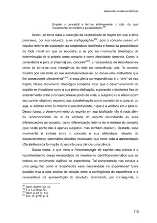 Alexandre de Moura Barbosa
113
[impele o conceito] a formar efetivamente o todo, do qual
inicialmente só contém a possibilidade.201
Assim, se torna clara a asserção da necessidade do trajeto em que a alma
prescreve, por sua natureza, suas configurações202
, pois o conceito possui um
impulso interno de superação da simplicidade indefinida e formal da possibilidade
do todo inicial em que se encontra, e se põe no movimento teleológico de
determinação de si próprio como conceito e como efetividade concreta. Como “a
consciência é para si [mesma] seu conceito”203
, a necessidade de reconhecer-se
como tal torna-se uma insurgência do todo na consciência; pois, “o conceito
mesmo põe um limite ao seu autodesenvolver-se, ao dar-se uma efetividade que
lhe corresponde plenamente”204
Dessa forma, o que torna a Fenomenologia do espírito uma ciência é o
reconhecimento dessa necessidade do movimento científico-sistemático que se
imbrica no movimento dialético da experiência. Tal compreensão nos conduz a
uma pergunta: como é reconhecida essa necessidade na experiência? Essa
questão leva a uma análise da relação entre a contingência da experiência e a
necessidade da apresentação do absoluto, levantando, por conseguinte, o
, e essa plena correspondência é o “alvo” de seu
trajeto. Nesse movimento teleológico podemos dizer que o desenvolvimento do
espírito se impulsiona rumo a sua plena efetivação, superando a dicotomia fixa do
entendimento entre o conceito (nesse ponto de vista, o subjetivo) e o efetivo (com
seu caráter objetivo), expondo sua autoefetivação como conceito de si para si, ou
seja, a unidade entre Si mesmo e sua efetividade, o que é a verdade em e para si.
Dessa forma, o desenvolvimento do espírito em sua totalidade não é nada além
do reconhecimento de si da verdade do espírito reconduzido às suas
diferenciações ao conceito, como diferenciação interna de si mesmo do conceito
(que neste ponto não é apenas subjetivo, mas também objetivo). Destarte, esse
movimento é síntese entre o conceito e sua efetividade, através do
desenvolvimento sistemático-dialético necessário que torna toda a apresentação
(Darstellung) da formação do espírito para ciência uma ciência.
201
Idem, ibidem, loc. cit.
202
F.e. I, p.66 (p.72).
203
Idem, p. 68 (p. 74).
204
Enc. III, §379, p.12.
 