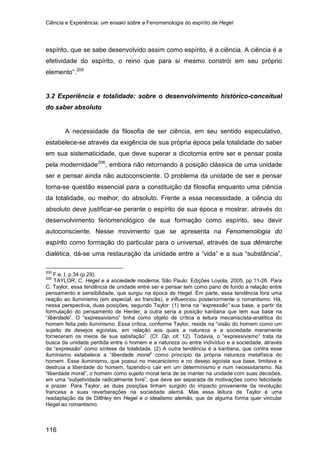 Ciência e Experiência: um ensaio sobre a Fenomenologia do espírito de Hegel
116
espírito, que se sabe desenvolvido assim como espírito, é a ciência. A ciência é a
efetividade do espírito, o reino que para si mesmo constrói em seu próprio
elemento”.205
3.2 Experiência e totalidade: sobre o desenvolvimento histórico-conceitual
do saber absoluto
A necessidade da filosofia de ser ciência, em seu sentido especulativo,
estabelece-se através da exigência de sua própria época pela totalidade do saber
em sua sistematicidade, que deve superar a dicotomia entre ser e pensar posta
pela modernidade206
205
F.e. I, p.34 (p.29).
, embora não retornando à posição clássica de uma unidade
ser e pensar ainda não autoconsciente. O problema da unidade de ser e pensar
torna-se questão essencial para a constituição da filosofia enquanto uma ciência
da totalidade, ou melhor, do absoluto. Frente a essa necessidade, a ciência do
absoluto deve justificar-se perante o espírito de sua época e mostrar, através do
desenvolvimento fenomenológico de sua formação como espírito, seu devir
autoconsciente. Nesse movimento que se apresenta na Fenomenologia do
espírito como formação do particular para o universal, através de sua démarche
dialética, dá-se uma restauração da unidade entre a “vida” e a sua “substância”,
206
TAYLOR, C. Hegel e a sociedade moderna, São Paulo: Edições Loyola, 2005, pp.11-26. Para
C. Taylor, essa tendência de unidade entre ser e pensar tem como pano de fundo a relação entre
pensamento e sensibilidade, que surgiu na época de Hegel. Em parte, essa tendência fora uma
reação ao iluminismo (em especial, ao francês), e influenciou posteriormente o romantismo. Há,
nessa perspectiva, duas posições, segundo Taylor: (1) teria na “expressão” sua base, a partir da
formulação do pensamento de Herder; a outra seria a posição kantiana que tem sua base na
“liberdade”. O “expressivismo” tinha como objeto de crítica a leitura mecaniscista-analítica do
homem feita pelo iluminismo. Essa crítica, conforme Taylor, reside na “visão do homem como um
sujeito de desejos egoístas, em relação aos quais a natureza e a sociedade meramente
forneceram os meios de sua satisfação”. (Cf. Op. cit. 12). Todavia, o “expressivismo” trata da
busca da unidade perdida entre o homem e a natureza ou entre indivíduo e a sociedade, através
da “expressão” como síntese da totalidade. (2) A outra tendência é a kantiana, que contra esse
iluminismo estabelece a “liberdade moral” como princípio da própria natureza metafísica do
homem. Esse iluminismo, que possui no mecanicismo e no desejo egoísta sua base, limitava e
destruía a liberdade do homem, fazendo-o cair em um determinismo e num necessitarismo. Na
“liberdade moral”, o homem como sujeito moral teria de se manter na unidade com suas decisões,
em uma “subjetividade radicalmente livre”, que deve ser separada de motivações como felicidade
e prazer. Para Taylor, as duas posições tinham surgido do impacto proveniente da revolução
francesa e suas reverberações na sociedade alemã. Mas essa leitura de Taylor é uma
readaptação da de Dilthley em Hegel e o idealismo alemão, que de alguma forma quer vincular
Hegel ao romantismo.
 