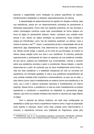 Alexandre de Moura Barbosa
117
expondo a negatividade como mediação da própria experiência do espírito,
transformando a totalidade e o absoluto, especulativamente, em ciência.
A apresentação do desenvolvimento do espírito em direção à ciência, pela
sua experiência, passa por um desenvolvimento conceitual do pensamento à
efetivação especulativa. Como visto nos capítulos anteriores, em seu princípio a
ordem cosmológica mantinha coesa toda racionalidade de forma objetiva em
torno do lógos no pensamento clássico. Assim, constituía uma unidade entre
pensar e ser, dando um status ontológico ao pensamento. Essa unidade se
origina em Parmênides, como “pai da metafísica ocidental”, ao afirmar: “pois o
mesmo é pensar e ser”207
Com o advento da ciência moderna, em toda essa configuração se
estabelece a cisão que marca a experiência moderna como o lugar da separação
entre espírito e natureza. Assim como toda unidade entre interno-externo é
rompida, a experiência torna-se uma totalidade de fragmentos, posta pelo
. Assim, o pensamento já traz a necessidade não só de
determinar algo abstratamente, mas determinar-se como algo existente, como
ser. Nesse mundo antigo, o espírito, já no início de sua formação, se mostra no
interior dessa relação entre sua vida e sua substância. O indivíduo particular
experienciando e participando de todos os aspectos de sua existência imediata,
de seu ser-aí, acabava por estabelecer sua universalidade, vivendo e atuando
sobre sua substância concreta e assim a constituindo. Nessa relação, o espírito
desenvolve-se a partir do conteúdo que se dava imediatamente como forma: a
vida era toda substância e a totalidade substancial da vida se convertia em
experiência, em formação (paideia). A vida e sua substância compartilhavam de
uma unidade imediata entre imanência e transcendência, na qual, de um lado, o
todo interno (como vida) é imediatamente um externo (como sua substância) e, de
outro, que o todo o externo (enquanto natureza) é imediatamente um interno
(espírito). Dessa forma, a substância e a vida se uniam imediatamente na própria
experiência e constituíam a experiência da totalidade no pensamento grego
clássico, que tinha na unidade imediata entre espírito e natureza seu lugar (tópos)
no lógos.
207
PARMÊNIDES, frag. III. In: Os pensadores originários: Anaximandro, Parmênides e Heráclito.
Trad. Emmanuel Carneiro Leão e Sérgio Wrublewki. Petrópolis: Vozes editora, 1991, p. 45.
 
