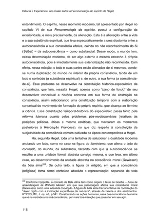 Ciência e Experiência: um ensaio sobre a Fenomenologia do espírito de Hegel
118
entendimento. O espírito, nesse momento moderno, tal apresentado por Hegel no
capítulo VI de sua Fenomenologia do espírito, possui a configuração da
exterioridade, e mais precisamente, da alienação. Esta é a alienação entre a vida
e a sua substância espiritual, que leva especulativamente a uma dicotomia entre a
autoconsciência e sua consciência efetiva, caindo no não reconhecimento do Si
(Selbst) – da autoconsciência – como substancial. Desse modo, o mundo tem,
nessa determinação moderna, de ser algo externo e mesmo estranho à própria
autoconsciência, pois é imediatamente sua exteriorização não reconhecida. Com
efeito, nessa relação, o todo e suas partes estão alienados de si mesmos, pondo-
se numa duplicação do mundo no interior da própria consciência, tendo de um
lado o conteúdo (a substância espiritual) e, de outro, a sua forma (a consciência-
de-si). Esse problema se desenvolve na constituição histórico-especulativa da
consciência, que tem, ressalta Hegel, apenas como “pano de fundo” de seu
desenvolver conceitual a história concreta em sua forma de abstração na
consciência, assim relacionando uma constituição temporal com a elaboração
conceitual do movimento de formação do próprio espírito, que alcança ao término
a ciência. Essa constituição temporal-histórica do especulativo passa tanto pela
reforma luterana quanto pelos problemas pós-revolucionários (relativos às
posições políticas, éticas e mesmo estéticas, que marcaram os momentos
posteriores à Revolução Francesa), no que diz respeito à constituição da
subjetividade da consciência comum cultivada da época contemporânea a Hegel.
Há, segundo Hegel, toda uma tentativa de solucionar a dualidade moderna
anulando um lado, como no caso na figura do iluminismo, que aliena o lado do
conteúdo, do mundo, da substância, fazendo com que a autoconsciência se
recolha a uma unidade formal abstrata consigo mesma, o que leva, em último
caso, ao desenvolvimento da unidade abstrata na consciência moral (Gewissen)
da bela alma208
208
Conforme Hyppolite, o conceito de Bela Alma tem como origem o texto de Goethe – Anos de
aprendizagem de Wilhelm Meister, em que sua personagem afirma sua consciência moral
(Gewissen), como uma absoluta convicção. A figura da bela alma traz a tentativa de conciliação do
“dever rígido com a inclinação espontânea da natureza”, através da beleza e dos sentimentos.
HYPPOLITE, J. op. cit., p.541. Considerando as ações humanas, essa boa-consciência descobre
que é na verdade uma má-consciência, por mais boa-intenção que possa ter em seu agir.
. De outro lado, a figura da religião, em que a consciência
(religiosa) toma como conteúdo absoluto a representação, separada de toda
 