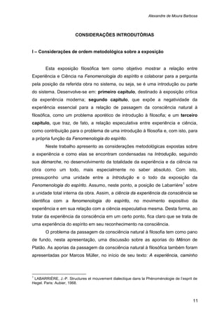 Alexandre de Moura Barbosa
11
CONSIDERAÇÕES INTRODUTÓRIAS
I – Considerações de ordem metodológica sobre a exposição
Esta exposição filosófica tem como objetivo mostrar a relação entre
Experiência e Ciência na Fenomenologia do espírito e colaborar para a pergunta
pela posição da referida obra no sistema, ou seja, se é uma introdução ou parte
do sistema. Desenvolve-se em: primeiro capítulo, destinado à exposição crítica
da experiência moderna; segundo capítulo, que expõe a negatividade da
experiência essencial para a relação de passagem da consciência natural à
filosófica, como um problema aporético de introdução à filosofia; e um terceiro
capítulo, que traz, de fato, a relação especulativa entre experiência e ciência,
como contribuição para o problema de uma introdução à filosofia e, com isto, para
a própria função da Fenomenologia do espírito.
Neste trabalho apresento as considerações metodológicas expostas sobre
a experiência e como elas se encontram condensadas na Introdução, seguindo
sua démarche, no desenvolvimento da totalidade da experiência e da ciência na
obra como um todo, mais especialmente no saber absoluto. Com isto,
pressuponho uma unidade entre a Introdução e o todo da exposição da
Fenomenologia do espírito. Assumo, neste ponto, a posição de Labarrière1
O problema da passagem da consciência natural à filosofia tem como pano
de fundo, nesta apresentação, uma discussão sobre as aporias do Mênon de
Platão. As aporias da passagem da consciência natural à filosófica também foram
apresentadas por Marcos Müller, no início de seu texto: A experiência, caminho
sobre
a unidade total interna da obra. Assim, a ciência da experiência da consciência se
identifica com a fenomenologia do espírito, no movimento expositivo da
experiência e em sua relação com a ciência especulativa mesma. Desta forma, ao
tratar da experiência da consciência em um certo ponto, fica claro que se trata de
uma experiência do espírito em seu reconhecimento na consciência.
1
LABARRIÈRE, J.-P. Structures et mouvement dialectique dans la Phénoménologie de l’esprit de
Hegel. Paris: Aubier, 1968.
 