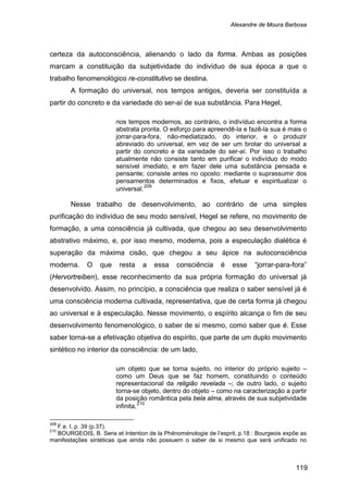 Alexandre de Moura Barbosa
119
certeza da autoconsciência, alienando o lado da forma. Ambas as posições
marcam a constituição da subjetividade do indivíduo de sua época a que o
trabalho fenomenológico re-constitutivo se destina.
A formação do universal, nos tempos antigos, deveria ser constituída a
partir do concreto e da variedade do ser-aí de sua substância. Para Hegel,
nos tempos modernos, ao contrário, o indivíduo encontra a forma
abstrata pronta. O esforço para apreendê-la e fazê-la sua é mais o
jorrar-para-fora, não-mediatizado, do interior, e o produzir
abreviado do universal, em vez de ser um brotar do universal a
partir do concreto e da variedade do ser-aí. Por isso o trabalho
atualmente não consiste tanto em purificar o indivíduo do modo
sensível imediato, e em fazer dele uma substância pensada e
pensante; consiste antes no oposto: mediante o suprassumir dos
pensamentos determinados e fixos, efetuar e espiritualizar o
universal.209
Nesse trabalho de desenvolvimento, ao contrário de uma simples
purificação do indivíduo de seu modo sensível, Hegel se refere, no movimento de
formação, a uma consciência já cultivada, que chegou ao seu desenvolvimento
abstrativo máximo, e, por isso mesmo, moderna, pois a especulação dialética é
superação da máxima cisão, que chegou a seu ápice na autoconsciência
moderna. O que resta a essa consciência é esse “jorrar-para-fora”
(Hervortreiben), esse reconhecimento da sua própria formação do universal já
desenvolvido. Assim, no princípio, a consciência que realiza o saber sensível já é
uma consciência moderna cultivada, representativa, que de certa forma já chegou
ao universal e à especulação. Nesse movimento, o espírito alcança o fim de seu
desenvolvimento fenomenológico, o saber de si mesmo, como saber que é. Esse
saber torna-se a efetivação objetiva do espírito, que parte de um duplo movimento
sintético no interior da consciência: de um lado,
um objeto que se torna sujeito, no interior do próprio sujeito –
como um Deus que se faz homem, constituindo o conteúdo
representacional da religião revelada –; de outro lado, o sujeito
torna-se objeto, dentro do objeto – como na caracterização a partir
da posição romântica pela bela alma, através de sua subjetividade
infinita,210
209
F.e. I, p. 39 (p.37).
210
BOURGEOIS, B. Sens et Intention de la Phénoménologie de l’esprit, p.18 : Bourgeois expõe as
manifestações sintéticas que ainda não possuem o saber de si mesmo que será unificado no
 