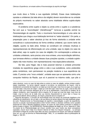 Ciência e Experiência: um ensaio sobre a Fenomenologia do espírito de Hegel
120
que muito deve a Fichte e sua egoidade (Ichheit). Essas duas totalizações
opostas e unilaterais (da bela alma e da religião) devem reconciliar-se na unidade
do próprio movimento no saber absoluto como totalidade efetiva sujeito-objeto
especulativa.
O problema entre sujeito e objeto ou ainda entre o sujeito e a substância
faz com que a “reconciliação” (Versöhnung)211
De fato, para Hegel, não é mais possível retornar à unidade primordial
imediata da experiência grega entre a vida e sua substância, como pretendido
pelos românticos, nem permanecer na posição moderna e sua experiência da
cisão. É preciso uma “nova unidade”, unidade essa que se apresenta como uma
conquista histórica da Razão, que só é possível na máxima cisão, que põe a
torne-se a questão central na
Fenomenologia do espírito. Todo o movimento fenomenológico é uma série de
totalizações que chega a sua totalização terminal no “saber absoluto”. Em parte, a
preparação para o saber absoluto já traz de forma abstraída a unidade entre
consciência e autoconsciência de forma sintética unilateral, que ocorre tanto da
religião, quanto na bela alma. Ambas se constituem em sínteses intuitivas e
representacionais da diferenciação em uma unidade, seja no objeto (no caso da
bela alma), seja no sujeito (no caso da religião). Em contraposição a ambas as
unidades unilaterais, seria preciso uma nova síntese, uma reconciliação definitiva,
que tornasse efetiva a unidade dessas duas posições opostas, a unidade sujeito-
objeto não mais intuitiva, nem representacional, mas especulativo-absoluta.
saber absoluto, como no caso da bela alma ou ainda no caso da religião, ambas síntese sujeito-
objeto imperfeitas: “ce terme objectif, opposé à lui-même, du phénomène de l’esprit, c’est le
doublement conscientiel de l’esprit en un objet qui s’est fait sujet, mais hors du sujet, et un sujet qui
s’est fait objet, mais hors de l’objet. L’objet qui s’est fait sujet, mais hors du sujet, c’est le Dieu fait
homme, mais que l’homme distingue de lui en se le représentant, c’est-à-dire le contenu de la
religion chrétienne, dont l’exposition clôt le chapitre VII; le sujet qui s’est fait objet, mais hors de
l’objet, c’est la forme de la belle âme qui domine illusoirement le mond réel, à l’issue du
mouvement effectif, éthico-politique, de l’esprit, présenté dans le chapitre VI”.
211
Segundo Bourgeois, o conceito de reconciliação teria nos textos de juventude hegeliana uma
influência do luteranismo, de um lado, e de sua leitura do tempo clássico da bela totalidade grega,
de outro. Posteriormente na Fenomenologia do espírito a reconciliação, a partir da experiência,
assume a posição racional-especulativa entre homem (finito) e absoluto (inifinito) como questão
essencial em toda a filosofia hegeliana madura, do ponto de vista político (indivíduo e estado) e
teórico (sujeto e objeto). Ver BOURGEOIS, Pensée politique de Hegel, pp. 62 ss. Segundo H. Niel,
“le propre de la Phénoménologie est d’avoir concilié l’une avec l’autre ces deux conceptions
opposées, d’avoir réuni l’idée d’un Devenir éternel et l’idée d’un Devenir temporel,... Le principe
permettant à Hegel de concilier entre elles ces deux conceptions de l’Esprit, est l’idée de médiation
avec soi, sur quoi se termine la Phénoménologie”. NIEL, H. La mediation dans la philosophie de
Hegel, p. 180-181.
 
