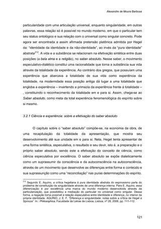 Alexandre de Moura Barbosa
121
particularidade com uma articulação universal, enquanto singularidade; em outras
palavras, essa relação só é possível no mundo moderno, em que o particular tem
seu status ontológico e sua relação com o universal como singular concreto. Pode
agora ser encontrada a assim afirmada pretensão platônica admitida por Hegel
da: “identidade da identidade e da não-identidade”, ao invés da “pura identidade”
abstrata212
3.2.1 Ciência e experiência: sobre a efetivação do saber absoluto
. A vida e a substância se relacionam na efetivação sintética entre duas
posições (a bela alma e a religião), no saber absoluto. Nesse saber, o movimento
especulativo-dialético constitui uma racionalidade que torna a substância sua vida
através da totalidade da experiência. Ao contrário dos gregos, que possuíam uma
experiência que abarcava a totalidade de sua vida como experiência da
totalidade, na modernidade essa posição antiga dá lugar a uma totalidade que
engloba a experiência – invertendo a primazia da experiência frente à totalidade –
, constituindo o reconhecimento da totalidade em e para si. Assim, chega-se ao
Saber absoluto, como meta da total experiência fenomenológica do espírito sobre
si mesmo.
O capítulo sobre o “saber absoluto” compõe-se, na economia da obra, de
uma recapitulação da totalidade da apresentação, que mostra seu
desenvolvimento até sua unidade em e para si. Nela, Hegel tenta apresentar de
uma forma sintética, especulativa, o resultado e seu devir, isto é, a preparação e o
próprio saber absoluto, sendo este a efetivação do conceito de ciência, como
ciência especulativa por excelência. O saber absoluto se expõe dialeticamente
como um suprassumir da consciência e da autoconsciência na autoconsciência,
através de um movimento que desenvolve as diferenças entre forma e conteúdo e
sua suprassunção como uma “reconciliação” nas puras determinações do espírito.
212
Segundo E. Aquino, a crítica hegeliana à pura identidade abstrata do espinosismo parte do
problema de constituição da singularidade através de uma diferença interna. Para E. Aquino, essa
diferenciação é por excelência uma marca do mundo moderno desenvolvida através da
particularização, que possibilitou a mediação do particular no universal como singular. Dessa
forma, a negação torna possível a relação especulativa entre identidade e diferença, no interior da
própria identidade. AQUINO, J. E. F. “Diferença e singularidade: notas sobre a crítica de Hegel a
Spinoza”. In.: Philosophica, Faculdade de Letras de Lisboa, Lisboa, nº 28, 2006, pp. 111-112.
 