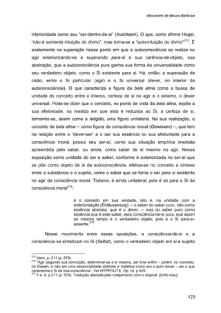 Alexandre de Moura Barbosa
123
interioridade como seu “ser-dentro-de-si” (Insichsein). O que, como afirma Hegel,
“não é somente intuição do divino”, mas torna-se a “auto-intuição do divino”215
. É
exatamente na superação nesse ponto em que a autoconsciência se realiza no
agir exteriorizando-se e superando para-si a sua carência-de-objeto, sua
abstração, que a autoconsciência pura ganha sua forma de universalidade como
seu verdadeiro objeto, como o Si existente para si. Há, então, a superação da
cisão, entre o Si particular (agir) e o Si universal (dever, no interior da
autoconsciência). O que caracteriza a figura da bela alma como a busca de
unidade do conceito entre o interno, certeza de si no agir e o externo, o dever
universal. Pode-se dizer que o conceito, no ponto de vista da bela alma, expõe a
sua efetividade, na medida em que esta é reduzida ao Si, à certeza de si,
tornando-se, assim como a religião, uma figura unilateral. Na sua realização, o
conceito da bela alma – como figura da consciência moral (Gewissen) –, que tem
na relação entre o “dever-ser” e o ser sua essência ou sua efetividade para a
consciência moral, possui seu ser-aí, como sua situação empírica imediata
apreendida pelo saber, ou ainda, como saber de si mesmo no agir. Nessa
exposição como unidade do ser e saber, conforme é exteriorizada no ser-aí que
se põe como objeto de si da autoconsciência, efetiva-se no conceito a síntese
entre a substância e o sujeito, como o saber que se torna o ser para si existente
no agir da consciência moral. Todavia, é ainda unilateral, pois é só para o Si da
consciência moral216
:
é o conceito em sua verdade, isto é, na unidade com a
exteriorização (Entäusserung): – o saber do saber puro, não como
essência abstrata, que é o dever, – mas do saber puro como
essência que é este saber, esta consciência-de-si pura, que assim
ao mesmo tempo é o verdadeiro objeto, pois é o Si para-si-
essente.217
Nesse movimento entre essas oposições, a consciência-de-si e a
consciência se sintetizam no Si (Selbst), como o verdadeiro objeto em si e sujeito
215
Idem, p. 211 (p. 579)
216
“Agir segundo sua convicção, determinar-se a si mesmo, ser livre enfim – porém, no concreto,
no Dasein, e não em uma essencialidade abstrata e inefetiva como era o puro dever – eis o que
caracteriza o Si da boa-consciência”. Ver HYPPOLITE, Op. cit, p.529.
217
F.e. II, p.211 (p. 579). Tradução alterada pelo cotejamento com o original. [Grifo meu].
 