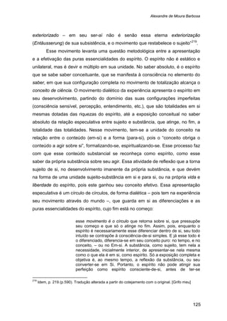 Alexandre de Moura Barbosa
125
exteriorizado – em seu ser-aí não é senão essa eterna exteriorização
(Entäusserung) de sua subsistência, e o movimento que restabelece o sujeito”219
Esse movimento levanta uma questão metodológica entre a apresentação
e a efetivação das puras essencialidades do espírito. O espírito não é estático e
unilateral, mas é devir e múltiplo em sua unidade. No saber absoluto, é o espírito
que se sabe saber conceituante, que se manifesta à consciência no elemento do
saber, em que sua configuração completa no movimento de totalização alcança o
conceito de ciência. O movimento dialético da experiência apresenta o espírito em
seu desenvolvimento, partindo do domínio das suas configurações imperfeitas
(consciência sensível, percepção, entendimento, etc.), que são totalidades em si
mesmas dotadas das riquezas do espírito, até a exposição conceitual no saber
absoluto da relação especulativa entre sujeito e substância, que atinge, no fim, a
totalidade das totalidades. Nesse movimento, tem-se a unidade do conceito na
relação entre o conteúdo (em-si) e a forma (para-si), pois o “conceito obriga o
conteúdo a agir sobre si”, formalizando-se, espiritualizando-se. Esse processo faz
com que esse conteúdo substancial se reconheça como espírito, como esse
saber da própria substância sobre seu agir. Essa atividade de reflexão que a torna
sujeito de si, no desenvolvimento imanente da própria substância, e que devém
na forma de uma unidade sujeito-substância em si e para si, ou na própria vida e
liberdade do espírito, pois este ganhou seu conceito efetivo. Essa apresentação
especulativa é um círculo de círculos, de forma dialética – pois tem na experiência
seu movimento através do mundo –, que guarda em si as diferenciações e as
puras essencialidades do espírito, cujo fim está no começo:
.
esse movimento é o círculo que retorna sobre si, que pressupõe
seu começo e que só o atinge no fim. Assim, pois, enquanto o
espírito é necessariamente esse diferenciar dentro de si, seu todo
intuído se contrapõe à consciência-de-si simples. E já esse todo é
o diferenciado, diferencia-se em seu conceito puro: no tempo, e no
conceito, – ou no Em-si. A substância, como sujeito, tem nela a
necessidade, inicialmente interior, de apresentar-se nela mesma
como o que ela é em si, como espírito. Só a exposição completa e
objetiva é, ao mesmo tempo, a reflexão da substância, ou seu
converter-se em Si. Portanto, o espírito não pode atingir sua
perfeição como espírito consciente-de-si, antes de ter-se
219
Idem, p. 219 (p.590). Tradução alterada a partir do cotejamento com o original. [Grifo meu]
 