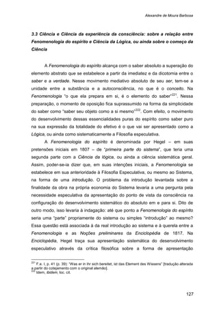 Alexandre de Moura Barbosa
127
3.3 Ciência e Ciência da experiência da consciência: sobre a relação entre
Fenomenologia do espírito e Ciência da Lógica, ou ainda sobre o começo da
Ciência
A Fenomenologia do espírito alcança com o saber absoluto a superação do
elemento abstrato que se estabelece a partir da imediatez e da dicotomia entre o
saber e a verdade. Nesse movimento mediativo absoluto de seu ser, tem-se a
unidade entre a substância e a autoconsciência, no que é o conceito. Na
Fenomenologia “o que ela prepara em si, é o elemento do saber”221
. Nessa
preparação, o momento de oposição fica suprassumido na forma da simplicidade
do saber como “saber seu objeto como a si mesmo”222
A Fenomenologia do espírito é denominada por Hegel – em suas
pretensões iniciais em 1807 – de “primeira parte do sistema”, que teria uma
segunda parte com a Ciência da lógica, ou ainda a ciência sistemática geral.
Assim, poder-se-ia dizer que, em suas intenções iniciais, a Fenomenologia se
estabelece em sua anterioridade à Filosofia Especulativa, ou mesmo ao Sistema,
na forma de uma introdução. O problema da introdução levantada sobre a
finalidade da obra na própria economia do Sistema levaria a uma pergunta pela
necessidade especulativa da apresentação do ponto de vista da consciência na
configuração do desenvolvimento sistemático do absoluto em e para si. Dito de
outro modo, isso levaria à indagação: até que ponto a Fenomenologia do espírito
seria uma “parte” propriamente do sistema ou simples “introdução” ao mesmo?
Essa questão está associada à da real introdução ao sistema e à querela entre a
Fenomenologia e as Noções preliminares da Enciclopédia de 1817. Na
Enciclopédia, Hegel traça sua apresentação sistemática do desenvolvimento
especulativo através da crítica filosófica sobre a forma de apresentação
. Com efeito, o movimento
do desenvolvimento dessas essencialidades puras do espírito como saber puro
na sua expressão da totalidade do efetivo é o que vai ser apresentado como a
Lógica, ou ainda como sistematicamente a Filosofia especulativa.
221
F.e. I, p. 41 (p. 39): “Was er in ihr sich bereitet, ist das Element des Wissens” [tradução alterada
a partir do cotejamento com o original alemão].
222
Idem, ibidem, loc. cit.
 