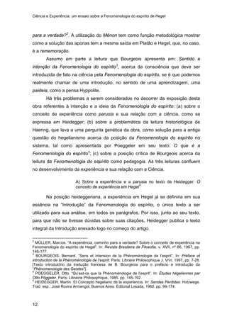 Ciência e Experiência: um ensaio sobre a Fenomenologia do espírito de Hegel
12
para a verdade?2
Assumo em parte a leitura que Bourgeois apresenta em: Sentido e
intenção da Fenomenologia do espírito
. A utilização do Mênon tem como função metodológica mostrar
como a solução das aporias tem a mesma saída em Platão e Hegel, que, no caso,
é a rememoração.
3
Há três problemas a serem considerados no decorrer da exposição desta
obra referentes à intenção e a ideia da Fenomenologia do espírito: (a) sobre o
conceito de experiência como parusia e sua relação com a ciência, como se
expressa em Heidegger; (b) sobre a problemática da leitura historiológica de
Haering, que leva a uma pergunta genética da obra, como solução para a antiga
questão do hegelianismo acerca da posição da Fenomenologia do espírito no
sistema, tal como apresentada por Poeggeler em seu texto: O que é a
Fenomenologia do espírito
, acerca da consciência que deve ser
introduzida de fato na ciência pela Fenomenologia do espírito, se é que podemos
realmente chamar de uma introdução, no sentido de uma aprendizagem, uma
paideia, como a pensa Hyppolite.
4
; (c) sobre a posição crítica de Bourgeois acerca da
leitura da Fenomenologia do espírito como pedagogia. As três leituras confluem
no desenvolvimento da experiência e sua relação com a Ciência.
A) Sobre a experiência e a parusia no texto de Heidegger: O
conceito de experiência em Hegel5
Na posição heideggeriana, a experiência em Hegel já se definiria em sua
essência na “Introdução” da Fenomenologia do espírito, o único texto a ser
utilizado para sua análise, em todos os parágrafos. Por isso, junto ao seu texto,
para que não se tivesse dúvidas sobre suas citações, Heidegger publica o texto
integral da Introdução anexado logo no começo do artigo.
2
MÜLLER, Marcos. “A experiência, caminho para a verdade? Sobre o conceito de experiência na
Fenomenologia do espírito de Hegel”. In: Revista Brasileira de Filosofia, v. XVII, nº 66, 1967, pp.
146-177.
3
BOURGEOIS, Bernard. “Sens et intension de la Phénoménologie de l’esprit”. In: Préface et
introduction de la Phénoménologie de l’esprit. Paris: Libraire Philosophique J. Vrin. 1997, pp. 7-28.
[Texto introdutório da tradução francesa de B. Bourgeois para o prefácio e introdução da
“Phänomenologie des Geistes”].
4
POEGGELER, Otto. “Qu’est-ce que la Phénoménologie de l’esprit”. In: Études hégeliennes par
Otto Pöggeler. Paris: Librairie Philosophique, 1985. pp. 145-192.
5
HEIDEGGER, Martin. El Concepto hegeliano de la experiencia. In: Sendas Perdidas: Holzwege.
Trad. esp.: José Rovira Armengol. Buenos Aires: Editorial Losada, 1960. pp. 99-174.
 
