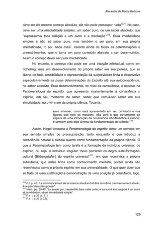 Alexandre de Moura Barbosa
129
deve ser ele mesmo começo absoluto, ele não pode pressupor nada”224
. No caso,
deve ser uma imediatidade simples, um saber puro, ou um saber absoluto, que
“suprassumiu toda relação a um outro e a mediação”225
No entanto, o começo não pode ser uma intuição intelectual, como em
Schelling, mas um desenvolvimento do próprio saber em sua pureza, que se
liberta de toda sensibilidade e representação da subjetividade finita e desenvolve
especulativamente as puras determinações do Espírito até sua autoconsciência,
no saber absoluto. Esse desenvolvimento, no nível da consciência, é exposto na
Fenomenologia do espírito, que apresenta imanentemente à consciência o
espírito, em seu momento de saber, saber que vem-a-ser saber em sua
simplicidade, ou o vir-a-ser da própria ciência. Todavia,
. Essa imediatidade
simples é não só saber puro, mas também o ser puro, em sua própria
imediatidade, “o ser, nada mais”, carente ainda de todas as determinações e
preenchimentos, que o torna um puro conteúdo abstrato a ser desenvolvido.
Assim o começo dever ser pura imediatidade.
esse vir-a-ser, como será apresentado em seu conteúdo e nas
figuras que nele se mostram, não será o que obviamente se
espera de uma introdução da consciência não-filosófica à ciência;
e também será algo diverso da fundamentação da ciência.226
Assim, Hegel descarta a Fenomenologia do espírito como um começo em
seu sentido simples de pressuposição, tanto enquanto o que introduz a
consciência natural à ciência quanto como fundamentação da própria ciência. O
que a Fenomenologia tem como tarefa é a formação do indivíduo universal, do
espírito, ou seja, o indivíduo singular “deve percorrer os degraus-de-formação-
cultural [Bildungstufen] do espírito universal”227
224
C.l. p. 40: “Le commencement de la science absolue doit être lui-même commencement absolu,
il ne peut rien présupposer”.
, em que reconhece a própria
substância, que antes tinha como conhecimento imediato, porém ainda não
reconhecido como o próprio espírito em sua universalidade. O que quer dizer que
se trata de uma justificação e demonstração de uma posição já constituída, logo,
225
Idem, pp. 39-40: “Le savoir pur, rassemblé dans cette unité, a sursumé tout rapport à un autre
et la médiation, et est immédiateté simple”.
226
F.e. I, p.35 (p. 31).
227
F.e. I, p.36 (p.32).
 