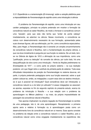 Alexandre de Moura Barbosa
131
3.3.1 Experiência e a rememoração (Er-innerung): sobre a solução platônica para
a impossibilidade da Fenomenologia do espírito como uma introdução à ciência
O problema da Fenomenologia do espírito, como uma introdução em seu
caráter pedagógico, principia na própria pretensão em mostrar a formação da
consciência natural ao saber filosófico, de modo a fornecer à consciência comum
uma “escada”, para que esta não tenha que “andar de ponta cabeça”
imediatamente, ao adentrar na ciência. Nesse movimento, a consciência se
coloca num desenvolvimento necessário de sua formação, apresentada pelas
suas diversas figuras, até sua efetivação, por fim, como consciência especulativa.
Mas, para Hegel, a Fenomenologia não é somente um simples encaminhamento
da consciência natural à filosófica, nem a fundamentação da própria ciência, o
que nos leva inicialmente à pergunta por sua função no sistema. De um lado, tem-
se na Ciência da lógica de 1812 a afirmação de sua importância, como uma
“justificação, prova ou dedução” do conceito da ciência, por outro lado, há uma
desqualificação da obra como uma introdução – frente às Noções preliminares na
Enciclopédia de 1817 – e como parte do próprio sistema – na sua reedição
posterior, em que Hegel retira o subtítulo de primeira parte do sistema. Toda essa
dificuldade interpretativa da posição da Fenomenologia no sistema deve-se, em
parte, à própria pretensão pedagógica como sua função essencial, sobre a qual
podem colocar-se, então, as indagações: a quem essa obra se destina introduzir,
se é que é possível tal introdução? Qual consciência deve ser introduzida: a
consciência natural ou a do leitor já cultivado? A essas indagações se associam
as aporias, expostas no fim do segundo capítulo do presente estudo, acerca do
problema da introdução à filosofia – e sua relação com o problema da
aprendizagem no Mênon platônico – ou mais, da própria impossibilidade de
passagem da consciência natural à filosófica.
Tais aporias implicariam na própria negação da Fenomenologia no sentido
de uma pedagogia, isto é, de uma aprendizagem. Recapitulando: a primeira
aporia seria a relativa à formação ou à aprendizagem posta como um
desenvolvimento livre da consciência natural em si mesma. Essa aporia consiste
no problema da relação entre a consciência natural e o saber filosófico, pois a
consciência natural como única engajada imediatamente na experiência não
 