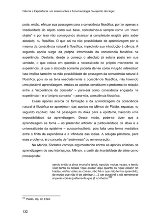 Ciência e Experiência: um ensaio sobre a Fenomenologia do espírito de Hegel
132
pode, então, efetuar sua passagem para a consciência filosófica, por ter apenas a
imediatidade do objeto como sua base, constituindo-o sempre como um “novo
objeto” e por isso não conseguindo alcançar a completude exigida pelo saber
absoluto, ou filosófico. O que cai na não possibilidade de aprendizagem por si
mesma da consciência natural à filosófica, impedindo sua introdução à ciência. A
segunda aporia surge da própria intromissão da consciência filosófica na
experiência. Destarte, desde o começo o absoluto já estaria posto em sua
verdade, o que coloca em questão a necessidade do próprio movimento da
experiência, já que o absoluto somente poderia dar-se como intuição intelectual.
Isso implica também na não possibilidade de passagem da consciência natural à
filosófica, pois só se teria imediatamente a consciência filosófica, não havendo
uma possível aprendizagem. Ambas as aporias constituem o problema de relação
entre a “experiência do conceito” – para-ela como consciência engajada na
experiência – e o “próprio conceito” – para-nós, consciência filosófica.
Essas aporias acerca da formação e da aprendizagem da consciência
natural à filosófica se aproximam das aporias no Mênon de Platão, expostas no
segundo capítulo: não há passagem da dóxa para a epistéme, havendo uma
impossibilidade da aprendizagem. Desse modo, pode-se dizer que a
aprendizagem se torna – ao pretender articular a particularidade da dóxa e a
universalidade da epistéme – autocontraditória, pois falta uma forma mediativa
entre o finito da experiência e a infinitude das ideias. A solução platônica, para
esse problema, é o conceito de “anámnesis” ou rememoração.
No Mênon, Sócrates começa argumentando contra as aporias erísticas da
aprendizagem de seu interlocutor, Mênon, a partir da imortalidade da alma como
pressuposta:
sendo então a alma imortal e tendo nascido muitas vezes, e tendo
visto tanto as coisas <que estão> aqui quanto as <que estão> no
Hades, enfim todas as coisas, não há o que não tenha aprendido;
de modo que não é de admirar, [...], ser possível a ela rememorar
aquelas coisas justamente que já conhecia.230
230
Platão, Op. cit, 81ed.
 