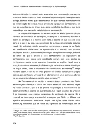 Ciência e Experiência: um ensaio sobre a Fenomenologia do espírito de Hegel
134
instrumentalização do conhecimento, mas antes uma rememoração, que exporia
a unidade entre o objeto e o saber no interior do próprio espírito. Na exposição do
diálogo, Sócrates mostra que o essencial não é o que é achado matematicamente
da rememoração do escravo, mas o próprio ato e procura do conhecimento, em
que as perguntas são os únicos guias para a maêutica das ideias, o que torna
esse diálogo uma exposição metodológica da rememoração.
A interpretação hegeliana da rememoração em Platão parte da própria
natureza da consciência em ser espírito, ou ser para si no elemento do saber e,
assim, ter por objeto a si mesmo. Com efeito, o espírito em sua essência cobra
para si o que é, ou seja, sua consciência de si. Essa rememoração, segundo
Hegel, não se limita à relação sensível do conhecimento – apesar de em Platão
seu sentido estar ainda imerso na representação e no sensível, como em suas
exposições míticas –, como uma representação de algo em outro tempo, mas sim
se refere ao que é próprio a todo conhecimento: ao especulativo do
conhecimento, que possui uma constituição comum com seus objetos de
conhecimento postos como momentos imanentes ao espírito. Hegel toma a
acepção da palavra rememoração (Erinnerung) a partir de sua análise etimológica
na língua alemã, como o movimento de interiorização, Er-innerung235
. Hegel
mantém, assim, o que há de mais profundo no sentido conceitual da própria
palavra, pois conhecer o universal é um adentrar em si, um ir ao interior, através
de um movimento reflexivo do espírito sobre si mesmo236
Na Fenomenologia do espírito, a rememoração – guardando com Platão
semelhanças e diferenças – possui uma função essencial, como expressa Hegel,
no “saber absoluto”, que é a da própria recapitulação e reconhecimento do
desenvolvimento do espírito em sua formação. Em Hegel, o sentido de Er-innern
é de interiorizar, essa mesma composição de significado da palavra não é
possível na forma grega anamnesthai, empregada por Platão no Mênon, que
significa simplesmente recordar-se. Hegel, nas lições sobre Platão, utiliza
Erinnerung ressaltando que em Platão seu significado de rememoração tem um
.
235
Hegel usa o hífen para ressaltar a derivação da palavra Erinnerung, rememoração, do alemão
“inner”, que significa interior e sua composição com o prefixo “Er-”, que tem neste caso a função
do prefixo português “re-“, ficando assim um movimento de “re-interiorização”.
236
LHF, II, p.164.
 