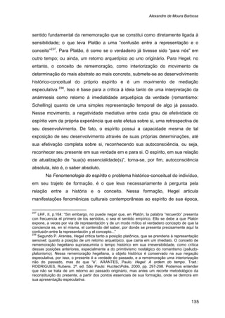 Alexandre de Moura Barbosa
135
sentido fundamental da rememoração que se constitui como diretamente ligada à
sensibilidade; o que leva Platão a uma “confusão entre a representação e o
conceito”237
. Para Platão, é como se o verdadeiro já tivesse sido “para nós” em
outro tempo; ou ainda, um retorno arquetípico ao uno originário. Para Hegel, no
entanto, o conceito de rememoração, como interiorização do movimento de
determinação do mais abstrato ao mais concreto, submete-se ao desenvolvimento
histórico-conceitual do próprio espírito e é um movimento de mediação
especulativa 238
Na Fenomenologia do espírito o problema histórico-conceitual do indivíduo,
em seu trajeto de formação, é o que leva necessariamente à pergunta pela
relação entre a história e o conceito. Nessa formação, Hegel articula
manifestações fenomênicas culturais contemporâneas ao espírito de sua época,
. Isso é base para a crítica à ideia tanto de uma interpretação da
anámnesis como retorno à imediatidade arquetípica da verdade (romantismo:
Schelling) quanto de uma simples representação temporal de algo já passado.
Nesse movimento, a negatividade mediativa entre cada grau de efetividade do
espírito vem da própria experiência que este efetua sobre si, uma retrospectiva de
seu desenvolvimento. De fato, o espírito possui a capacidade mesma de tal
exposição de seu desenvolvimento através de suas próprias determinações, até
sua efetivação completa sobre si, reconhecendo sua autoconsciência, ou seja,
reconhecer seu presente em sua verdade em e para si. O espírito, em sua relação
de atualização de “sua(s) essencialidade(s)”, torna-se, por fim, autoconsciência
absoluta, isto é, o saber absoluto.
237
LHF, II, p.164: “Sin embargo, no puede negar que, en Platón, la palabra “recuerdo” presenta
con frecuencia el primero de los sentidos, o sea el sentido empírico. Ello se debe a que Platón
expone, a veces por vía de representación y de un modo mítico el verdadero concepto de que la
conciencia es, en sí misma, el contenido del saber, por donde se presenta precisamente aquí la
confusión entre la representación y el concepto...”
238
Segundo P. Arantes, Hegel critica tanto a posição platônica, que se prenderia à representação
sensível; quanto a posição de um retorno arquetípico, que cairia em um imediato. O conceito de
rememoração hegeliano suprassumiria o tempo histórico em sua irreversibilidade, como crítica
dessas posições anteriores, especialmente a do primitivismo nostálgico do romantismo (psêudo-
platonismo). Nessa rememoração hegeliana, o objeto histórico é conservado na sua negação
especulativa, por isso, o presente é a verdade do passado, e a rememoração uma interiorização
não do passado, mas do que “é”. ARANTES, Paulo. Hegel: A ordem do tempo. Trad.:
RODRIGUES, Rubens. 2ª. ed. São Paulo: HucitecPolis, 2000, pp. 297-298. Podemos entender
que não se trata de um retorno ao passado originário, mas antes um recorte metodológico da
reconstituição do presente, a partir dos pontos essenciais de sua formação, onde se demora em
sua apresentação especulativa.
 