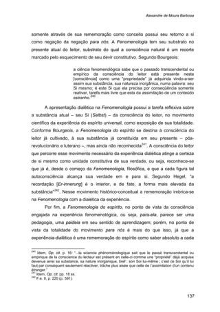 Alexandre de Moura Barbosa
137
somente através de sua rememoração como conceito possui seu retorno a si
como negação da negação para nós. A Fenomenologia tem seu substrato no
presente atual do leitor, substrato do qual a consciência natural é um recorte
marcado pelo esquecimento de seu devir constitutivo. Segundo Bourgeois:
a ciência fenomenológica sabe que o passado transcendental ou
empírico da consciência do leitor está presente nesta
[consciência] como uma “propriedade” já adquirida vindo-a-ser
assim sua substância, sua natureza inorgânica, numa palavra: seu
Si mesmo; é este Si que ela precisa por conseqüência somente
reativar, tarefa mais livre que esta da assimilação de um conteúdo
estranho.240
A apresentação dialética na Fenomenologia possui a tarefa reflexiva sobre
a substância atual – seu Si (Selbst) – da consciência do leitor, no movimento
científico da experiência do espírito universal, como exposição de sua totalidade.
Conforme Bourgeois, a Fenomenologia do espírito se destina à consciência do
leitor já cultivado, à sua substância já constituída em seu presente – pós-
revolucionário e luterano –, mas ainda não reconhecida241
. A consciência do leitor
que percorre esse movimento necessário da experiência dialética atinge a certeza
de si mesmo como unidade constitutiva de sua verdade, ou seja, reconhece-se
que já é, desde o começo da Fenomenologia, filosófica, e que a cada figura tal
autoconsciência alcança sua verdade em e para si. Segundo Hegel, “a
recordação [Er-innerung] é o interior, e de fato, a forma mais elevada da
substância”242
Por fim, a Fenomenologia do espírito, no ponto de vista da consciência
engajada na experiência fenomenológica, ou seja, para-ela, parece ser uma
pedagogia, uma paideia em seu sentido de aprendizagem; porém, no ponto de
vista da totalidade do movimento para nós é mais do que isso, já que a
experiência-dialética é uma rememoração do espírito como saber absoluto a cada
. Nesse movimento histórico-conceitual a rememoração imbrica-se
na Fenomenologia com a dialética da experiência.
240
Idem, Op. cit. p. 16: “...la sciencie phénoménologique sait que le passé transcendantal ou
empirique de la conscience du lecteur est présent en celle-ci comme une “propriété” déjà acquise
devenue ainsi sa substance, sa nature inorganique, bref : son Soi lui-même ; c’est ce Soi qu’il lui
faut par conséquent seulement réactiver, trâche plus aisée que celle de l’assimilation d’un contenu
étranger.”
241
Idem, Op. cit. pp. 18 ss.
242
F.e. II, p. 220 (p. 591).
 