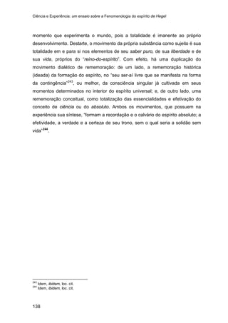 Ciência e Experiência: um ensaio sobre a Fenomenologia do espírito de Hegel
138
momento que experimenta o mundo, pois a totalidade é imanente ao próprio
desenvolvimento. Destarte, o movimento da própria substância como sujeito é sua
totalidade em e para si nos elementos de seu saber puro, de sua liberdade e de
sua vida, próprios do “reino-do-espírito”. Com efeito, há uma duplicação do
movimento dialético de rememoração: de um lado, a rememoração histórica
(ideada) da formação do espírito, no “seu ser-aí livre que se manifesta na forma
da contingência”243
, ou melhor, da consciência singular já cultivada em seus
momentos determinados no interior do espírito universal; e, de outro lado, uma
rememoração conceitual, como totalização das essencialidades e efetivação do
conceito de ciência ou do absoluto. Ambos os movimentos, que possuem na
experiência sua síntese, “formam a recordação e o calvário do espírito absoluto; a
efetividade, a verdade e a certeza de seu trono, sem o qual seria a solidão sem
vida”244
243
Idem, ibidem, loc. cit.
.
244
Idem, ibidem, loc. cit.
 