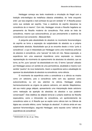 Alexandre de Moura Barbosa
13
Heidegger começa seu texto mostrando a vinculação de Hegel com a
tradição onto-teológica da metafísica clássica aristotélica, do “ente enquanto
ente”, por isso exigindo o real conhecer do que em verdade “é”. A filosofia possui
como sua verdade ser espírito, “mas a essência do espírito descansa na
consciência de si mesmo”. Com isto, Heidegger vincula a filosofia hegeliana ao
pensamento da filosofia moderna da consciência. Pois ainda se trata da
consciência, mesmo que autoconsciência, já que precisamente a essência da
consciência é ser-consciente – Bewusst-Sein.
A pergunta pela absolutidade do absoluto no movimento fenomenológico
do espírito se torna a exposição da subjetividade do absoluto ou a própria
subjetividade absoluta. Absolutidade que já se encontra desde o início “junto à
consciência”, o que é interpretado por Heidegger como uma imanência profunda
do absoluto à consciência, uma “parusia” do todo em nós. Nessa exposição, a
experiência tem uma essencial importância como expressão ou mesmo
representação do movimento do aparecimento da absolutez do absoluto, que se
torna, ao fim, pura “parusia” da absolutidade em nós. O termo “parusia” utilizado
por Heidegger possui um sentido de uma permanência, atualidade e mesmo num
sentido “paulino” do novo testamento. Assim a experiência seria a atualização do
aparecer da absolutidade do absoluto na consciência, como ciência.
O movimento da experiência entre a consciência e a ciência se mostra
como um ceticismo, pois a consciência sofre com seu aparecer como
autoconsciência, ou em seu adentrar na ciência. Heidegger analisa
hermeneuticamente as origens da palavra ceticismo, em alemão Skeptizismus,
até sua matriz grega sképsis, apresentando uma interpretação deste ceticismo
como realização da aparição da absolutez do absoluto e sua posterior
conservação6
6
HEIDEGGER, M. Op. cit. pp. 160ss.
. Esta dialética da sképsis torna-se a própria essência da filosofia
especulativa, como a introversão da consciência, um aprofundamento da
consciência sobre si. A filosofia que se expõe como ciência tem na Ciência da
lógica seu conceito efetivo, como “teologia do absoluto”. A ciência ainda em seu
aparecer fenomenológico, segundo Heidegger, seria exposta como “ciência da
experiência da consciência”.
 