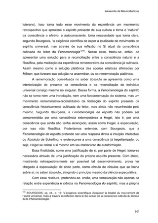 Alexandre de Moura Barbosa
141
luterano). Isso torna todo esse movimento da experiência um movimento
retrospectivo que aproxima o espírito presente de sua cultura e torna o “natural”
da consciência o efetivo, o autoconsciente. Uma necessidade que torna clara,
segundo Bourgeois, “a exigência científica de expor a totalidade do movimento do
espírito universal, mas através de sua reflexão no Si atual da consciência
cultivada do leitor da Fenomenologia”245
A rememoração conceituada no saber absoluto se apresenta como uma
interiorização do presente da consciência e da reconciliação do indivíduo
universal consigo mesmo no singular. Dessa forma, a Fenomenologia do espírito
não se torna nem uma introdução, nem uma fundamentação do sistema, mas um
movimento rememorativo-reconstitutivo da formação do espírito presente da
consciência historicamente cultivada do leitor, mas ainda não reconhecido pelo
mesmo. Segundo Bourgeois, a Fenomenologia do espírito não poderia ser
compreendida por uma consciência extemporânea a Hegel, isto é, por uma
consciência que ainda não tenha alcançado, assim como Hegel, a especulação,
por isso não filosófica. Poderíamos entender, com Bourgeois, que a
Fenomenologia do espírito pretende ser uma resposta direta à intuição intelectual
do Absoluto de Schelling, e endereça-se a uma consciência já hegelianizada, ou
seja, Hegel se refere a si mesmo em seu transcurso de autoformação.
. Nesse caso, tratou-se, então, de
apresentar uma solução para a reconciliação entre a consciência natural e a
filosófica, pela mediação da experiência rememorativa da consciência já cultivada.
Assim mesmo como a solução platônica das aporias erísticas afirmadas por
Mênon, que tiveram sua solução na ananmése, ou na rememoração platônica.
Essa finalidade, como uma justificação de si, por parte de Hegel, torna-se
necessária através de uma justificação do próprio espírito presente. Com efeito,
mostrando retrospectivamente ser possível tal desenvolvimento, prova ter
chegado à especulação de onde parte, como círculo de círculos que se fecha
sobre si, no saber absoluto, atingindo o princípio mesmo da ciência especulativa.
Com essa releitura, pretendeu-se, então, uma tematização não apenas da
relação entre experiência e ciência na Fenomenologia do espírito, mas a própria
245
BOURGEOIS, op. cit., p. 16: “L’exigence scientifique d’exposer la totalité du mouvement de
l’esprit universel, mais à travers sa réflexion dans le Soi actuel de la conscience cultivée du lecteur
de la Phénoménologie.”
 