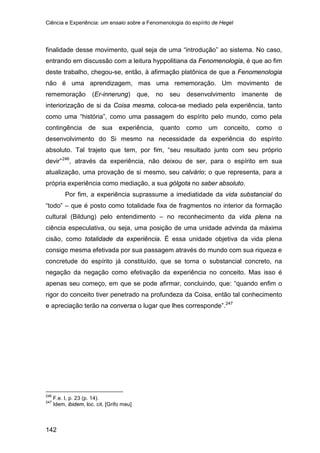 Ciência e Experiência: um ensaio sobre a Fenomenologia do espírito de Hegel
142
finalidade desse movimento, qual seja de uma “introdução” ao sistema. No caso,
entrando em discussão com a leitura hyppolitiana da Fenomenologia, é que ao fim
deste trabalho, chegou-se, então, à afirmação platônica de que a Fenomenologia
não é uma aprendizagem, mas uma rememoração. Um movimento de
rememoração (Er-innerung) que, no seu desenvolvimento imanente de
interiorização de si da Coisa mesma, coloca-se mediado pela experiência, tanto
como uma “história”, como uma passagem do espírito pelo mundo, como pela
contingência de sua experiência, quanto como um conceito, como o
desenvolvimento do Si mesmo na necessidade da experiência do espírito
absoluto. Tal trajeto que tem, por fim, “seu resultado junto com seu próprio
devir”246
Por fim, a experiência suprassume a imediatidade da vida substancial do
“todo” – que é posto como totalidade fixa de fragmentos no interior da formação
cultural (Bildung) pelo entendimento – no reconhecimento da vida plena na
ciência especulativa, ou seja, uma posição de uma unidade advinda da máxima
cisão, como totalidade da experiência. É essa unidade objetiva da vida plena
consigo mesma efetivada por sua passagem através do mundo com sua riqueza e
concretude do espírito já constituído, que se torna o substancial concreto, na
negação da negação como efetivação da experiência no conceito. Mas isso é
apenas seu começo, em que se pode afirmar, concluindo, que: “quando enfim o
rigor do conceito tiver penetrado na profundeza da Coisa, então tal conhecimento
e apreciação terão na conversa o lugar que lhes corresponde”.
, através da experiência, não deixou de ser, para o espírito em sua
atualização, uma provação de si mesmo, seu calvário; o que representa, para a
própria experiência como mediação, a sua gólgota no saber absoluto.
247
246
F.e. I, p. 23 (p. 14).
247
Idem, ibidem, loc. cit. [Grifo meu]
 