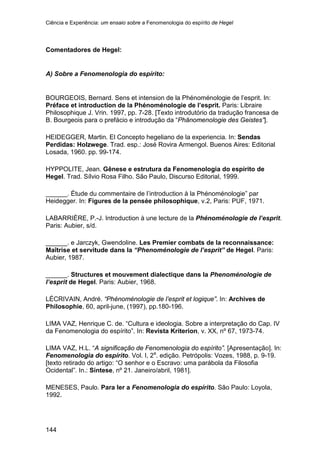 Ciência e Experiência: um ensaio sobre a Fenomenologia do espírito de Hegel
144
Comentadores de Hegel:
A) Sobre a Fenomenologia do espírito:
BOURGEOIS, Bernard. Sens et intension de la Phénoménologie de l’esprit. In:
Préface et introduction de la Phénoménologie de l’esprit. Paris: Libraire
Philosophique J. Vrin. 1997, pp. 7-28. [Texto introdutório da tradução francesa de
B. Bourgeois para o prefácio e introdução da “Phänomenologie des Geistes”].
HEIDEGGER, Martin. El Concepto hegeliano de la experiencia. In: Sendas
Perdidas: Holzwege. Trad. esp.: José Rovira Armengol. Buenos Aires: Editorial
Losada, 1960. pp. 99-174.
HYPPOLITE, Jean. Gênese e estrutura da Fenomenologia do espírito de
Hegel. Trad. Sílvio Rosa Filho. São Paulo, Discurso Editorial, 1999.
______. Étude du commentaire de l’introduction à la Phénoménologie” par
Heidegger. In: Figures de la pensée philosophique, v.2, Paris: PUF, 1971.
LABARRIÈRE, P.-J. Introduction à une lecture de la Phénoménologie de l’esprit.
Paris: Aubier, s/d.
______. e Jarczyk, Gwendoline. Les Premier combats de la reconnaissance:
Maîtrise et servitude dans la “Phenoménologie de l’esprit” de Hegel. Paris:
Aubier, 1987.
______. Structures et mouvement dialectique dans la Phenoménologie de
l’esprit de Hegel. Paris: Aubier, 1968.
LÉCRIVAIN, André. “Phénoménologie de l’esprit et logique”. In: Archives de
Philosophie, 60, april-june, (1997), pp.180-196.
LIMA VAZ, Henrique C. de. “Cultura e ideologia. Sobre a interpretação do Cap. IV
da Fenomenologia do espírito”. In: Revista Kriterion, v. XX, nº 67, 1973-74.
LIMA VAZ, H.L. “A significação de Fenomenologia do espírito”. [Apresentação]. In:
Fenomenologia do espírito. Vol. I, 2a
. edição. Petrópolis: Vozes, 1988, p. 9-19.
[texto retirado do artigo: “O senhor e o Escravo: uma parábola da Filosofia
Ocidental”. In.: Síntese, nº 21. Janeiro/abril, 1981].
MENESES, Paulo. Para ler a Fenomenologia do espírito. São Paulo: Loyola,
1992.
 