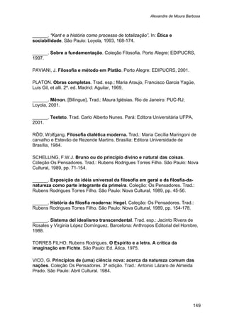Alexandre de Moura Barbosa
149
______. “Kant e a história como processo de totalização”. In: Ética e
sociabilidade. São Paulo: Loyola, 1993, 168-174.
______. Sobre a fundamentação. Coleção Filosofia. Porto Alegre: EDIPUCRS,
1997.
PAVIANI, J. Filosofia e método em Platão. Porto Alegre: EDIPUCRS, 2001.
PLATON. Obras completas. Trad. esp.: Maria Araujo, Francisco Garcia Yagüe,
Luis Gil, et alli. 2ª. ed. Madrid: Aguilar, 1969.
______. Mênon. [Bilíngue]. Trad.: Maura Iglésias. Rio de Janeiro: PUC-RJ;
Loyola, 2001.
______. Teeteto. Trad. Carlo Alberto Nunes. Pará: Editora Universitária UFPA,
2001.
RÖD, Wolfgang. Filosofia dialética moderna. Trad.: Maria Cecília Maringoni de
carvalho e Estevão de Rezende Martins. Brasília: Editora Universidade de
Brasília, 1984.
SCHELLING, F.W.J. Bruno ou do princípio divino e natural das coisas.
Coleção Os Pensadores. Trad.: Rubens Rodrigues Torres Filho. São Paulo: Nova
Cultural, 1989, pp. 71-154.
______. Exposição da idéia universal da filosofia em geral e da filosfia-da-
natureza como parte integrante da primeira. Coleção: Os Pensadores. Trad.:
Rubens Rodrigues Torres Filho. São Paulo: Nova Cultural, 1989, pp. 45-56.
______. História da filosfia moderna: Hegel. Coleção: Os Pensadores. Trad.:
Rubens Rodrigues Torres Filho. São Paulo: Nova Cultural, 1989, pp. 154-178.
______. Sistema del idealismo transcendental. Trad. esp.: Jacinto Rivera de
Rosales y Virginia López Domínguez. Barcelona: Anthropos Editorial del Hombre,
1988.
TORRES FILHO, Rubens Rodrigues. O Espírito e a letra. A crítica da
imaginação em Fichte. São Paulo: Ed. Ática, 1975.
VICO, G. Princípios de (uma) ciência nova: acerca da natureza comum das
nações. Coleção Os Pensadores. 3ª edição. Trad.: Antonio Lázaro de Almeida
Prado. São Paulo: Abril Cultural. 1984.
 