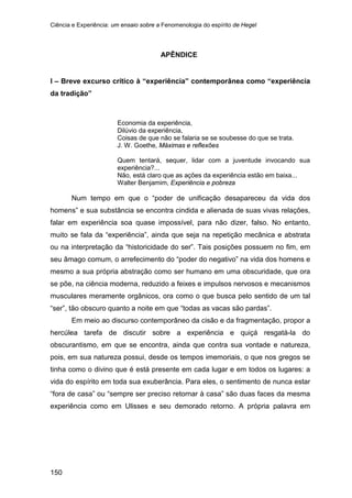 Ciência e Experiência: um ensaio sobre a Fenomenologia do espírito de Hegel
150
APÊNDICE
I – Breve excurso crítico à “experiência” contemporânea como “experiência
da tradição”
Economia da experiência,
Dilúvio da experiência,
Coisas de que não se falaria se se soubesse do que se trata.
J. W. Goethe, Máximas e reflexões
Quem tentará, sequer, lidar com a juventude invocando sua
experiência?...
Não, está claro que as ações da experiência estão em baixa...
Walter Benjamim, Experiência e pobreza
Num tempo em que o “poder de unificação desapareceu da vida dos
homens” e sua substância se encontra cindida e alienada de suas vivas relações,
falar em experiência soa quase impossível, para não dizer, falso. No entanto,
muito se fala da “experiência”, ainda que seja na repetição mecânica e abstrata
ou na interpretação da “historicidade do ser”. Tais posições possuem no fim, em
seu âmago comum, o arrefecimento do “poder do negativo” na vida dos homens e
mesmo a sua própria abstração como ser humano em uma obscuridade, que ora
se põe, na ciência moderna, reduzido a feixes e impulsos nervosos e mecanismos
musculares meramente orgânicos, ora como o que busca pelo sentido de um tal
“ser”, tão obscuro quanto a noite em que “todas as vacas são pardas”.
Em meio ao discurso contemporâneo da cisão e da fragmentação, propor a
hercúlea tarefa de discutir sobre a experiência e quiçá resgatá-la do
obscurantismo, em que se encontra, ainda que contra sua vontade e natureza,
pois, em sua natureza possui, desde os tempos imemoriais, o que nos gregos se
tinha como o divino que é está presente em cada lugar e em todos os lugares: a
vida do espírito em toda sua exuberância. Para eles, o sentimento de nunca estar
“fora de casa” ou “sempre ser preciso retornar à casa” são duas faces da mesma
experiência como em Ulisses e seu demorado retorno. A própria palavra em
 