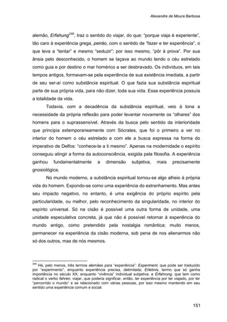 Alexandre de Moura Barbosa
151
alemão, Erfahung248
Todavia, com a decadência da substância espiritual, veio à tona a
necessidade da própria reflexão para poder levantar novamente os “olhares” dos
homens para o suprassensível. Através da busca pelo sentido da interioridade
que principia extemporaneamente com Sócrates, que foi o primeiro a ver no
interior do homem o céu estrelado e com ele a busca expressa na forma do
imperativo de Delfos: “conhece-te a ti mesmo”. Apenas na modernidade o espírito
conseguiu atingir a forma da autoconsciência, exigida pela filosofia. A experiência
ganhou fundamentalmente a dimensão subjetiva, mais precisamente
gnosiológica.
, traz o sentido do viajar, do que: “porque viaja é experiente”,
tão caro à experiência grega, peiráo, com o sentido de “fazer e ter experiência”, o
que leva a “tentar” e mesmo “seduzir”; por isso mesmo, “pôr à prova”. Por sua
ânsia pelo desconhecido, o homem se laçava ao mundo tendo o céu estrelado
como guia e por destino o mar homérico a ser desbravado. Os indivíduos, em tais
tempos antigos, formavam-se pela experiência de sua existência imediata, a partir
de seu ser-aí como substância espiritual. O que fazia sua substância espiritual
parte de sua própria vida, para não dizer, toda sua vida. Essa experiência possuía
a totalidade da vida.
No mundo moderno, a substância espiritual tornou-se algo alheio à própria
vida do homem. Expondo-se como uma experiência do estranhamento. Mas antes
seu impacto negativo, no entanto, é uma exigência do próprio espírito pela
particularidade, ou melhor, pelo reconhecimento da singularidade, no interior do
espírito universal. Só na cisão é possível uma outra forma de unidade, uma
unidade especulativa concreta, já que não é possível retornar à experiência do
mundo antigo, como pretendido pela nostalgia romântica; muito menos,
permanecer na experiência da cisão moderna, sob pena de nos alienarmos não
só dos outros, mas de nós mesmos.
248
Há, pelo menos, três termos alemães para “experiência”: Experiment, que pode ser traduzido
por “experimento”, enquanto experiência precisa, delimitada; Erlebnis, termo que só ganha
importância no século XX, enquanto “vivência” individual subjetiva; e Erfahrung, que tem como
radical o verbo fahren, viajar, que poderia significar, então, ter experiência por ter viajado, por ter
“percorrido o mundo” e se relacionado com várias pessoas, por isso mesmo mantendo em seu
sentido uma experiência comum e social.
 