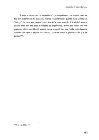 Alexandre de Moura Barbosa
153
É esta a “economia da experiência” contemporânea, que quanto mais se
fala em experiência, há cada vez menos “experiências”; quanto mais se fala em
“diálogo”, há cada vez menos “comunicação” e mais sujeição à “tradição”. Assim,
quanto mais em alta está o conceito de experiência, menor seu valor. Por fim,
podemos dizer com Hegel, acerca dessa experiência, que “pela insignificância
daquilo com que o espírito se satisfaz, pode-se medir a grandeza do que se
perdeu”249
249
F.e. I, p. 25 (p. 17).
.
 