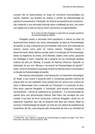 Alexandre de Moura Barbosa
15
conceito não se desenvolvesse ao longo do movimento fenomenológico do
espírito. Destarte, sua tentativa de analisar o sentido da Fenomenologia do
espírito só compreende a “Introdução” da “Ciência da experiência da consciência”,
não chegando a uma discussão profunda sobre a totalidade da obra, nem sobre
sua relação com a Ciência mesma. Assim, permanece na superficialidade.
B) A crítica de Otto Poeggeler e Labarrière às posições genéticas
da Fenomenologia do espírito
Poeggeler amplia a discussão entre experiência e ciência ao tratar do
desenvolvimento histórico das várias interpretações da Ideia da Fenomenologia
do espírito; ou seja, a pergunta por sua finalidade, tanto como uma introdução ao
sistema, quanto como parte do mesmo sistema. Poeggeler mostra o
desenvolvimento desta clássica questão sobre a constituição da Fenomenologia:
desde os hegelianos de direita, como Michelet, Gabler, entre outros, passando
por Heidegger e Haym, chegando até a pergunta de sua constituição genética
histórica da obra por Haering. A posição de Haering influenciou Hyppolite na
elaboração de seu livro “Gênese e movimento da Fenomenologia do espírito”9
Das diversas interpretações, a de Haering tem um tratamento historiológico
de Hegel, o que levaria à pergunta sobre a constituição genética histórica da
própria obra em sua realização. Essa posição tem em comum com a leitura de
Haym a diferenciação entre a pretensão da “Introdução” e a conclusão da obra.
Para Haym, segundo Poeggeler, a “Introdução” seria exposta como psicologia
transcendental – ciência da experiência da consciência – e a Fenomenologia do
espírito seria uma demonstração histórica. Mas Haym não consegue dar uma
unidade à sua tese de forma convincente, conforme Poeggeler, caindo em um
julgamento superficial, pois não se pergunta pela ideia que inspirou Hegel ao
escrever a Fenomenologia do espírito, ao invés de uma ciência da experiência da
consciência. De fato, essa pergunta pela ambiguidade da obra e as intenções de
.
Assim, torna-se necessária a exposição da tese de Haering sobre a composição e
a intenção da Fenomenologia do espírito.
9
HYPPOLITE, Jean. Gênese e estrutura da Fenomenologia do espírito de Hegel. Trad. Sílvio
Rosa Filho. São Paulo, Discurso Editorial, 1999.
 