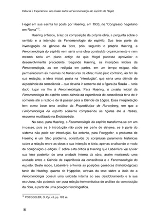 Ciência e Experiência: um ensaio sobre a Fenomenologia do espírito de Hegel
16
Hegel em sua escrita foi posta por Haering, em 1933, no “Congresso hegeliano
em Roma”10
Haering enfocou, à luz da composição da própria obra, a pergunta sobre o
sentido e a intenção da Fenomenologia do espírito. Sua tese parte da
investigação da gênese da obra, pois, segundo o próprio Haering, a
Fenomenologia do espírito nem seria uma obra construída organicamente e nem
mesmo seria um plano antigo de que Hegel pudesse aproveitar o
desenvolvimento precedente. Segundo Haering, as intenções iniciais da
Fenomenologia, ao ser redigida em partes, em um tempo exíguo, não
permaneceram as mesmas no transcurso da obra; muito pelo contrário, ao fim de
sua redação, a ideia inicial, posta na “introdução”, que seria uma ciência da
experiência da consciência – que deveria ir somente até a figura da Razão –, teria
dado lugar no fim à Fenomenologia. Para Haering, o projeto inicial da
Fenomenologia do espírito como ciência da experiência da consciência teria de ir
somente até a razão e de lá passar para a Ciência da Lógica. Essa interpretação
tem como base uma análise da Propedêutica de Nuremberg, em que a
Fenomenologia do espírito somente compreende as figuras até a Razão,
esquema reutilizado na Enciclopédia.
.
No caso, para Haering, a Fenomenologia do espírito transforma-se em um
impasse, pois se é introdução não pode ser parte do sistema, se é parte do
sistema não pode ser introdução. No entanto, para Poeggeler, o problema de
Haering é um falso problema, constituído de conjeturas puramente históricas
sobre a relação entre as obras e sua intenção e ideia, apenas analisando o modo
de composição e edição. É sobre esta crítica a Haering que Labarrière vai apoiar
sua tese posterior de uma unidade interna da obra, assim mostrando uma
unidade entre a Ciência da experiência da consciência e a Fenomenologia do
espírito. Deste modo, Labarrière enfrenta as posições genéticas (historiológicas)
tanto de Haering, quanto de Hyppolite, através da tese sobre a ideia de a
Fenomenologia possuir uma unidade interna ao seu desdobramento e à sua
estrutura, não podendo ser pura relação hermenêutica de análise da composição
da obra, a partir de uma posição historiográfica.
10
POEGGELER, O. Op. cit, pp. 162 ss.
 