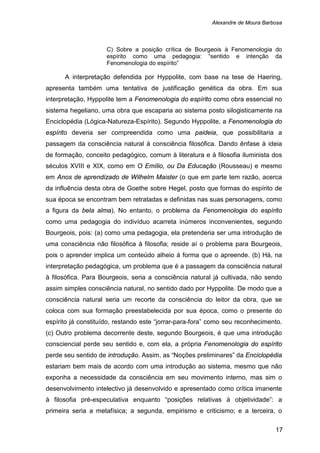 Alexandre de Moura Barbosa
17
C) Sobre a posição crítica de Bourgeois à Fenomenologia do
espírito como uma pedagogia: “sentido e intenção da
Fenomenologia do espírito”
A interpretação defendida por Hyppolite, com base na tese de Haering,
apresenta também uma tentativa de justificação genética da obra. Em sua
interpretação, Hyppolite tem a Fenomenologia do espírito como obra essencial no
sistema hegeliano, uma obra que escaparia ao sistema posto silogisticamente na
Enciclopédia (Lógica-Natureza-Espírito). Segundo Hyppolite, a Fenomenologia do
espírito deveria ser compreendida como uma paideia, que possibilitaria a
passagem da consciência natural à consciência filosófica. Dando ênfase à ideia
de formação, conceito pedagógico, comum à literatura e à filosofia iluminista dos
séculos XVIII e XIX, como em O Emílio, ou Da Educação (Rousseau) e mesmo
em Anos de aprendizado de Wilhelm Maister (o que em parte tem razão, acerca
da influência desta obra de Goethe sobre Hegel, posto que formas do espírito de
sua época se encontram bem retratadas e definidas nas suas personagens, como
a figura da bela alma). No entanto, o problema da Fenomenologia do espírito
como uma pedagogia do indivíduo acarreta inúmeros inconvenientes, segundo
Bourgeois, pois: (a) como uma pedagogia, ela pretenderia ser uma introdução de
uma consciência não filosófica à filosofia; reside aí o problema para Bourgeois,
pois o aprender implica um conteúdo alheio à forma que o apreende. (b) Há, na
interpretação pedagógica, um problema que é a passagem da consciência natural
à filosófica. Para Bourgeois, seria a consciência natural já cultivada, não sendo
assim simples consciência natural, no sentido dado por Hyppolite. De modo que a
consciência natural seria um recorte da consciência do leitor da obra, que se
coloca com sua formação preestabelecida por sua época, como o presente do
espírito já constituído, restando este “jorrar-para-fora” como seu reconhecimento.
(c) Outro problema decorrente deste, segundo Bourgeois, é que uma introdução
consciencial perde seu sentido e, com ela, a própria Fenomenologia do espírito
perde seu sentido de introdução. Assim, as “Noções preliminares” da Enciclopédia
estariam bem mais de acordo com uma introdução ao sistema, mesmo que não
exponha a necessidade da consciência em seu movimento interno, mas sim o
desenvolvimento intelectivo já desenvolvido e apresentado como crítica imanente
à filosofia pré-especulativa enquanto “posições relativas à objetividade”: a
primeira seria a metafísica; a segunda, empirismo e criticismo; e a terceira, o
 