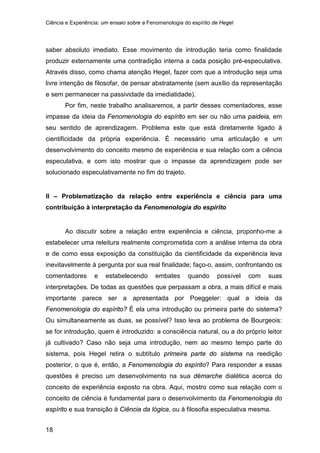 Ciência e Experiência: um ensaio sobre a Fenomenologia do espírito de Hegel
18
saber absoluto imediato. Esse movimento de introdução teria como finalidade
produzir externamente uma contradição interna a cada posição pré-especulativa.
Através disso, como chama atenção Hegel, fazer com que a introdução seja uma
livre intenção de filosofar, de pensar abstratamente (sem auxílio da representação
e sem permanecer na passividade da imediatidade).
Por fim, neste trabalho analisaremos, a partir desses comentadores, esse
impasse da ideia da Fenomenologia do espírito em ser ou não uma paideia, em
seu sentido de aprendizagem. Problema este que está diretamente ligado à
cientificidade da própria experiência. É necessário uma articulação e um
desenvolvimento do conceito mesmo de experiência e sua relação com a ciência
especulativa, e com isto mostrar que o impasse da aprendizagem pode ser
solucionado especulativamente no fim do trajeto.
II – Problematização da relação entre experiência e ciência para uma
contribuição à interpretação da Fenomenologia do espírito
Ao discutir sobre a relação entre experiência e ciência, proponho-me a
estabelecer uma releitura realmente comprometida com a análise interna da obra
e de como essa exposição da constituição da cientificidade da experiência leva
inevitavelmente à pergunta por sua real finalidade; faço-o, assim, confrontando os
comentadores e estabelecendo embates quando possível com suas
interpretações. De todas as questões que perpassam a obra, a mais difícil e mais
importante parece ser a apresentada por Poeggeler: qual a ideia da
Fenomenologia do espírito? É ela uma introdução ou primeira parte do sistema?
Ou simultaneamente as duas, se possível? Isso leva ao problema de Bourgeois:
se for introdução, quem é introduzido: a consciência natural, ou a do próprio leitor
já cultivado? Caso não seja uma introdução, nem ao mesmo tempo parte do
sistema, pois Hegel retira o subtítulo primeira parte do sistema na reedição
posterior, o que é, então, a Fenomenologia do espírito? Para responder a essas
questões é preciso um desenvolvimento na sua démarche dialética acerca do
conceito de experiência exposto na obra. Aqui, mostro como sua relação com o
conceito de ciência é fundamental para o desenvolvimento da Fenomenologia do
espírito e sua transição à Ciência da lógica, ou à filosofia especulativa mesma.
 