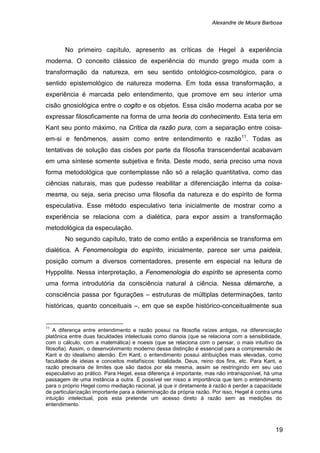 Alexandre de Moura Barbosa
19
No primeiro capítulo, apresento as críticas de Hegel à experiência
moderna. O conceito clássico de experiência do mundo grego muda com a
transformação da natureza, em seu sentido ontológico-cosmológico, para o
sentido epistemológico de natureza moderna. Em toda essa transformação, a
experiência é marcada pelo entendimento, que promove em seu interior uma
cisão gnosiológica entre o cogito e os objetos. Essa cisão moderna acaba por se
expressar filosoficamente na forma de uma teoria do conhecimento. Esta teria em
Kant seu ponto máximo, na Crítica da razão pura, com a separação entre coisa-
em-si e fenômenos, assim como entre entendimento e razão11
No segundo capítulo, trato de como então a experiência se transforma em
dialética. A Fenomenologia do espírito, inicialmente, parece ser uma paideia,
posição comum a diversos comentadores, presente em especial na leitura de
Hyppolite. Nessa interpretação, a Fenomenologia do espírito se apresenta como
uma forma introdutória da consciência natural à ciência. Nessa démarche, a
consciência passa por figurações – estruturas de múltiplas determinações, tanto
históricas, quanto conceituais –, em que se expõe histórico-conceitualmente sua
. Todas as
tentativas de solução das cisões por parte da filosofia transcendental acabavam
em uma síntese somente subjetiva e finita. Deste modo, seria preciso uma nova
forma metodológica que contemplasse não só a relação quantitativa, como das
ciências naturais, mas que pudesse reabilitar a diferenciação interna da coisa-
mesma, ou seja, seria preciso uma filosofia da natureza e do espírito de forma
especulativa. Esse método especulativo teria inicialmente de mostrar como a
experiência se relaciona com a dialética, para expor assim a transformação
metodológica da especulação.
11
A diferença entre entendimento e razão possui na filosofia raízes antigas, na diferenciação
platônica entre duas faculdades intelectuais como dianoia (que se relaciona com a sensibilidade,
com o cálculo, com a matemática) e noesis (que se relaciona com o pensar, o mais intuitivo da
filosofia). Assim, o desenvolvimento moderno dessa distinção é essencial para a compreensão de
Kant e do idealismo alemão. Em Kant, o entendimento possui atribuições mais elevadas, como
faculdade de ideias e conceitos metafísicos: totalidade, Deus, reino dos fins, etc. Para Kant, a
razão precisaria de limites que são dados por ela mesma, assim se restringindo em seu uso
especulativo ao prático. Para Hegel, essa diferença é importante, mas não intransponível, há uma
passagem de uma instância a outra. É possível ver nisso a importância que tem o entendimento
para o próprio Hegel como mediação racional, já que ir diretamente à razão é perder a capacidade
de particularização importante para a determinação da própria razão. Por isso, Hegel é contra uma
intuição intelectual, pois esta pretende um acesso direto à razão sem as medições do
entendimento.
 