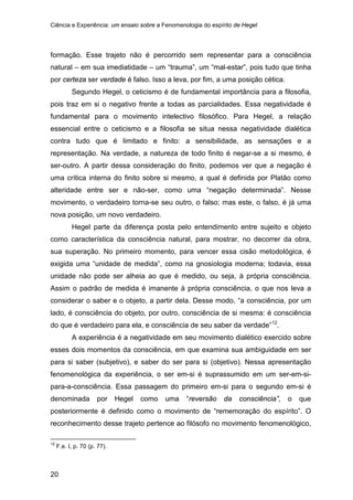 Ciência e Experiência: um ensaio sobre a Fenomenologia do espírito de Hegel
20
formação. Esse trajeto não é percorrido sem representar para a consciência
natural – em sua imediatidade – um “trauma”, um “mal-estar”, pois tudo que tinha
por certeza ser verdade é falso. Isso a leva, por fim, a uma posição cética.
Segundo Hegel, o ceticismo é de fundamental importância para a filosofia,
pois traz em si o negativo frente a todas as parcialidades. Essa negatividade é
fundamental para o movimento intelectivo filosófico. Para Hegel, a relação
essencial entre o ceticismo e a filosofia se situa nessa negatividade dialética
contra tudo que é limitado e finito: a sensibilidade, as sensações e a
representação. Na verdade, a natureza de todo finito é negar-se a si mesmo, é
ser-outro. A partir dessa consideração do finito, podemos ver que a negação é
uma crítica interna do finito sobre si mesmo, a qual é definida por Platão como
alteridade entre ser e não-ser, como uma “negação determinada”. Nesse
movimento, o verdadeiro torna-se seu outro, o falso; mas este, o falso, é já uma
nova posição, um novo verdadeiro.
Hegel parte da diferença posta pelo entendimento entre sujeito e objeto
como característica da consciência natural, para mostrar, no decorrer da obra,
sua superação. No primeiro momento, para vencer essa cisão metodológica, é
exigida uma “unidade de medida”, como na gnosiologia moderna; todavia, essa
unidade não pode ser alheia ao que é medido, ou seja, à própria consciência.
Assim o padrão de medida é imanente à própria consciência, o que nos leva a
considerar o saber e o objeto, a partir dela. Desse modo, “a consciência, por um
lado, é consciência do objeto, por outro, consciência de si mesma: é consciência
do que é verdadeiro para ela, e consciência de seu saber da verdade”12
A experiência é a negatividade em seu movimento dialético exercido sobre
esses dois momentos da consciência, em que examina sua ambiguidade em ser
para si saber (subjetivo), e saber do ser para si (objetivo). Nessa apresentação
fenomenológica da experiência, o ser em-si é suprassumido em um ser-em-si-
para-a-consciência. Essa passagem do primeiro em-si para o segundo em-si é
denominada por Hegel como uma “reversão da consciência”, o que
posteriormente é definido como o movimento de “rememoração do espírito”. O
reconhecimento desse trajeto pertence ao filósofo no movimento fenomenológico,
.
12
F.e. I, p. 70 (p. 77).
 