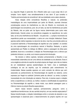 Alexandre de Moura Barbosa
21
ou, segundo Hegel, é para-nós. Só o filósofo sabe que o que surge não é um
simples “novo objeto”, mas simultaneamente é seu devir. É que constitui a
“história pormenorizada da consciência” até sua totalidade como saber absoluto.
Essa relação entre consciência filosófica e natural, na pretensão
metodológica de uma imparcialidade por parte do filósofo, acarreta diversas
complicações acerca da interferência ou não do filósofo no movimento de
aprendizagem da consciência, pois: de um lado, se não há interferência por parte
do filósofo, não se pode sair da figura menos determinada para outra mais
determinada, ficando preso na consciência engajada na experiência; de outro
lado, se há uma interferência do filósofo – do para-nós –, o próprio movimento da
experiência perde sua necessidade, e cairia em uma intuição intelectual. Essas
aporias serão melhor expostas no decorrer da obra, mas fica uma dúvida sobre se
é possível realmente a Fenomenologia do espírito ser uma “paideia”, no sentido
de uma aprendizagem da consciência natural à filosófica. Destarte, a aporia
apresentada por Platão no diálogo do Mênon, sobre a passagem da dóxa para
epistéme, leva-nos a considerar a relação da Fenomenologia com a ciência que
pretende introduzir, ou ainda, se é mesmo possível tal introdução.
No terceiro e último capítulo, tematizo primeiramente a filosofia e sua
necessidade sistemática de ser uma ciência da totalidade ou do absoluto. Essa é
uma exigência advinda do espírito da própria época de Hegel, pois não se trataria
de um restabelecer apenas epistemológico do “todo”, mas a reabilitação
ontológica do ser do espírito, que foi arrefecido pelo entendimento na
modernidade. Nessa questão aparece um outro conceito de ciência que vem
associado ao pertencimento da Fenomenologia do espírito ao sistema, como
expresso por Hegel no subtítulo “primeira parte da ciência”; ou ainda, à própria
necessidade de uma introdução ao sistema. Para isto, é preciso expor a relação
entre a experiência e a ciência, ou melhor, mostrar a cientificidade da experiência
na Fenomenologia do espírito e, deste modo, sua ulterior passagem para a
Ciência mesma (a própria filosofia especulativa).
Assim nesse terceiro capítulo, primeiramente, pergunto: como a
experiência transforma-se, de seu sentido empírico, em seu sentido especulativo?
Nessa transformação, a relação metodológica entre o conceito de absoluto e sua
apresentação é essencial para o desenvolvimento do próprio espírito em sua
 