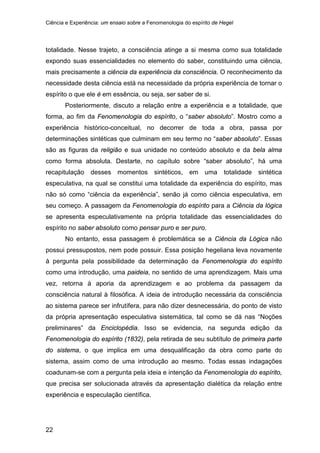 Ciência e Experiência: um ensaio sobre a Fenomenologia do espírito de Hegel
22
totalidade. Nesse trajeto, a consciência atinge a si mesma como sua totalidade
expondo suas essencialidades no elemento do saber, constituindo uma ciência,
mais precisamente a ciência da experiência da consciência. O reconhecimento da
necessidade desta ciência está na necessidade da própria experiência de tornar o
espírito o que ele é em essência, ou seja, ser saber de si.
Posteriormente, discuto a relação entre a experiência e a totalidade, que
forma, ao fim da Fenomenologia do espírito, o “saber absoluto”. Mostro como a
experiência histórico-conceitual, no decorrer de toda a obra, passa por
determinações sintéticas que culminam em seu termo no “saber absoluto”. Essas
são as figuras da religião e sua unidade no conteúdo absoluto e da bela alma
como forma absoluta. Destarte, no capítulo sobre “saber absoluto”, há uma
recapitulação desses momentos sintéticos, em uma totalidade sintética
especulativa, na qual se constitui uma totalidade da experiência do espírito, mas
não só como “ciência da experiência”, senão já como ciência especulativa, em
seu começo. A passagem da Fenomenologia do espírito para a Ciência da lógica
se apresenta especulativamente na própria totalidade das essencialidades do
espírito no saber absoluto como pensar puro e ser puro.
No entanto, essa passagem é problemática se a Ciência da Lógica não
possui pressupostos, nem pode possuir. Essa posição hegeliana leva novamente
à pergunta pela possibilidade da determinação da Fenomenologia do espírito
como uma introdução, uma paideia, no sentido de uma aprendizagem. Mais uma
vez, retorna à aporia da aprendizagem e ao problema da passagem da
consciência natural à filosófica. A ideia de introdução necessária da consciência
ao sistema parece ser infrutífera, para não dizer desnecessária, do ponto de visto
da própria apresentação especulativa sistemática, tal como se dá nas “Noções
preliminares” da Enciclopédia. Isso se evidencia, na segunda edição da
Fenomenologia do espírito (1832), pela retirada de seu subtítulo de primeira parte
do sistema, o que implica em uma desqualificação da obra como parte do
sistema, assim como de uma introdução ao mesmo. Todas essas indagações
coadunam-se com a pergunta pela ideia e intenção da Fenomenologia do espírito,
que precisa ser solucionada através da apresentação dialética da relação entre
experiência e especulação científica.
 