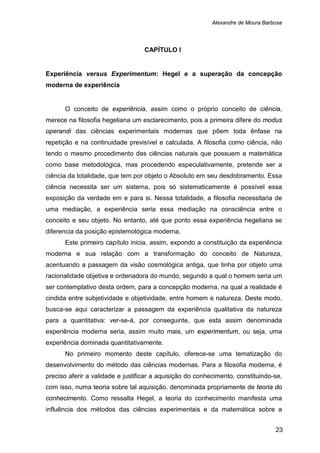 Alexandre de Moura Barbosa
23
CAPÍTULO I
Experiência versus Experimentum: Hegel e a superação da concepção
moderna de experiência
O conceito de experiência, assim como o próprio conceito de ciência,
merece na filosofia hegeliana um esclarecimento, pois a primeira difere do modus
operandi das ciências experimentais modernas que põem toda ênfase na
repetição e na continuidade previsível e calculada. A filosofia como ciência, não
tendo o mesmo procedimento das ciências naturais que possuem a matemática
como base metodológica, mas procedendo especulativamente, pretende ser a
ciência da totalidade, que tem por objeto o Absoluto em seu desdobramento. Essa
ciência necessita ser um sistema, pois só sistematicamente é possível essa
exposição da verdade em e para si. Nessa totalidade, a filosofia necessitaria de
uma mediação, a experiência seria essa mediação na consciência entre o
conceito e seu objeto. No entanto, até que ponto essa experiência hegeliana se
diferencia da posição epistemológica moderna.
Este primeiro capítulo inicia, assim, expondo a constituição da experiência
moderna e sua relação com a transformação do conceito de Natureza,
acentuando a passagem da visão cosmológica antiga, que tinha por objeto uma
racionalidade objetiva e ordenadora do mundo, segundo a qual o homem seria um
ser contemplativo desta ordem, para a concepção moderna, na qual a realidade é
cindida entre subjetividade e objetividade, entre homem e natureza. Deste modo,
busca-se aqui caracterizar a passagem da experiência qualitativa da natureza
para a quantitativa: ver-se-á, por conseguinte, que esta assim denominada
experiência moderna seria, assim muito mais, um experimentum, ou seja, uma
experiência dominada quantitativamente.
No primeiro momento deste capítulo, oferece-se uma tematização do
desenvolvimento do método das ciências modernas. Para a filosofia moderna, é
preciso aferir a validade e justificar a aquisição do conhecimento, constituindo-se,
com isso, numa teoria sobre tal aquisição, denominada propriamente de teoria do
conhecimento. Como ressalta Hegel, a teoria do conhecimento manifesta uma
influência dos métodos das ciências experimentais e da matemática sobre a
 