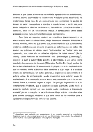 Ciência e Experiência: um ensaio sobre a Fenomenologia do espírito de Hegel
24
filosofia, a qual passa a basear-se na atividade representativa do entendimento,
cindindo assim a objetividade e a subjetividade. A filosofia que se desenvolveu na
modernidade lança mão de um conhecimento que permanece no pórtico do
templo do saber, recusando-se a adentrar o próprio templo – sendo esta uma
tarefa delegada às ciências particulares –, formando um conhecimento sobre o
conhecer, antes de um conhecimento efetivo. A consequência última desse
processo consiste numa instrumentalização do conhecimento.
Com base no conceito moderno de experiência (experimentum) e na
elaboração da teoria do conhecimento, Hegel desenvolve sua crítica à filosofia e à
ciência moderna, crítica na qual afirma que, diversamente ao que o pensamento
moderno estabeleceu para si como programa, as determinações do saber não
podem ser externas ao objeto, como “instrumentos” ou “meios” para sua
apreensão, mas antes são as reflexões objetivas da “coisa mesma” (Sache
selbst). Essas reflexões se desenvolvem pela apresentação (Darstellung)13
,
segundo a qual a subjetividade penetra a objetividade, e vice-versa, como
resultado do movimento de formação (Bildung) do Espírito. Em Hegel, a crítica da
teoria do conhecimento se dá no movimento do próprio conhecer, movimento este
que se constitui numa autocrítica deste conhecer e cujo “lugar” é a dialética
mesma da apresentação. Em outras palavras, a exposição da coisa mesma é a
própria crítica do conhecimento, sendo prescindível uma anterior teoria do
conhecimento. A apresentação supera, assim, a representação que cinde em seu
interior forma e conteúdo, sujeito e objeto. Tal posição fragmentária é a do
entendimento (Verstand), que é superado na razão (Vernunft). Deste modo, o
presente capítulo conclui, em sua terceira parte, mostrando a importância
metodológica da concepção de experiência que Hegel articula como alternativa
para aquela concepção moderna e que deve servir de fio condutor para a
apresentação especulativa da formação do Espírito.
13
Darstellung, aqui traduzido por apresentação, é um conceito essencial na metodologia
hegeliana, mas só entraremos propriamente em sua determinação mais adiante. Sua utilização é
ainda intuitiva, e sua justificação se dará em sua própria efetivação.
 