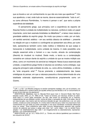 Ciência e Experiência: um ensaio sobre a Fenomenologia do espírito de Hegel
26
que os levaria a ver um conhecimento no que não era mais que aparência”16
O pensamento grego, que principiou com a experiência do espanto (tò
thauma) frente à unidade da multiplicidade na natureza, conferia à visão um papel
importante, como bem assinala Aristóteles na Metafísica
. Em
sua aparência, o real, onde tudo se reunia, dava-se essencialmente: “tudo é um”,
ou como afirmava Parmênides, “o mesmo é pensar e ser”, que seria a própria
experiência da totalidade.
17
, e talvez nisso resida a
gravidade estética do espírito grego. De modo que possui a visão, por um lado,
um sentido sensível, estético – em seu sentido clássico de aísthésis –, presente
na relação em que o mutável e o contingente se apresentam aos olhos; por outro
lado, apresenta-se também como visão noética e intelectiva do que subjaz e
transcende à multiplicidade, como unidade da mesma. A visão possibilita uma
relação essencial entre o homem e o seu mundo, através da contemplação
(theoría) do imutável no mutável. Deste modo, a teoria ou a contemplação
consistiria em colocar diante do espírito a unidade do que se mostra múltiplo aos
olhos, como um movimento do sensível ao inteligível. Nessa busca essencial pela
unidade, a experiência grega frente à natureza se constituiu numa ontologia, cuja
pergunta principal é pela entidade do ente, ou, como afirma Aristóteles, a ciência
do “ente enquanto ente”.18
16
LHF. I, p.102: “Los filósofos antiguos no sentían semejante nostalgia, sino, por el contrario, una
perfecta satisfacción e quietud dentro de aquella certeza que les llevaba a ver un conocimiento en
lo que no era más que una apariencia”.
Faz-se premente o estabelecimento das bases
ontológicas do pensar, em que a natureza possuiria a forma determinada de uma
totalidade ordenada objetivamente, constituindo-se propriamente como um
Cosmo.
17
ARISTÓTELES. Metafísica. trad. br.: Marcelo Perini apud. trad. it.: Giovanni Reale. São Paulo:
Edições Loyola, 2002, p.3, A1, 980a 21-26: “Todos os homens, por natureza, tendem ao saber.
Sinal disso é o amor pelas sensações. De fato, eles amam as sensações por si mesmas,
independentes de sua utilidade e amam, acima de todas, a sensação da visão. Com efeito, não só
em vista da ação, mas mesmo sem ter nenhuma intenção de agir, nós preferimos o ver, em certo
sentido, a todas as outras sensações. E o motivo está no fato de que a visão nos proporciona mais
conhecimento do que todas as outras sensações e nos torna manifestas numerosas diferenças
entre as coisas.” Essa preferência pela visão torna-se filologicamente aparente pelo grande
número de palavras que possui o grego para dizer “ver”, como: blépo = ver no sentido físico;
skopéo = ver detalhadamente algo; éido = ver imageticamente ou abstraidamente, representar;
theoréo = ver contemplativamente.
18
ARISTÓTELES, op. cit., G 2, 1003a 20-21, p.: “Existe uma ciência (epistéme) que considera o
ser enquanto ser (tó ón)”.
 