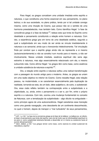 Alexandre de Moura Barbosa
27
Para Hegel, os gregos concebiam uma unidade imediata entre espírito e
natureza, o que constituiria uma forma essencial em seu pensamento, no plano
teórico; e de sua sociedade, no plano prático, tendo por si tal unidade consigo
mesma, como uma intuição do Cosmo, que possui não só o sentido de uma
harmonia preestabelecida, mas também belo. Como identifica Hegel: “a fase da
consciência grega é a fase da beleza”19
, beleza esta que brota do Espírito como
idealidade e pensamento constituindo a relação entre homem e natureza. Com
isto, a experiência grega gira em torno de uma idealidade estética, segundo a
qual a subjetividade em seu modo de ser ainda se vincula imediatamente à
natureza e ao sensorial, ainda que o transcenda intelectivamente. Tal vinculação
finda por concluir que o espírito grego ainda não se representa a si mesmo
(autoconscientemente) e não se constitui num mundo para si mesmo, a não ser
intuitivamente. Nessa unidade imediata, essência espiritual não seria algo
estranho à natureza, mas algo essencialmente relacionado com ela, e mesmo
subsumido nela. Como afirma Hegel: “os gregos têm como base, como essência
a unidade substância da natureza e espírito”20
Ora, a relação entre espírito e natureza sofreu uma radical transformação
com a passagem do mundo antigo para o moderno. Antes, os gregos se uniam
em uma razão objetiva no interior do Cosmo. Como ressalta Hegel, esta relação
passou, na modernidade, a se caracterizar essencialmente pela duplicação da
realidade, tornando-se esta, de um lado, ideia subjetiva e, de outro, o substancial.
Ora, essa cisão refletiu também na contraposição entre a subjetividade e a
objetividade, ou, ainda, entre o pensamento e o ser e, por fim, entre o próprio
espírito e a natureza. Com isto, ocorreu uma mudança fundamental no conceito
de Natureza, com a tematização da subjetividade – algo diluído na antiguidade –
como princípio agora de uma autoconsciência. Hegel caracteriza essa transição
como uma grande navegação, uma descoberta de um continente desconhecido,
no qual o homem, depois de transpor o “mar turbulento” de seus pensamentos,
.
19
LHF. I, p.142: “La fase de la conciencia griega es la fase de la belleza. La belleza es, en efecto,
el ideal, el pensamiento que brota del espíritu; pero de tal modo que la individualidad espiritual no
es para sí, como subjetividad abstracta llamada a desarrollar en sí misma su existencia hacia el
mundo del pensamiento”.
20
Idem, ibidem, p.142: “Los griegos tenían como base, como esencia la unidad sustancial de
naturaleza y espíritu”.
 