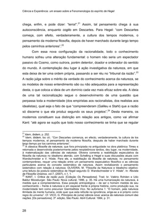 Ciência e Experiência: um ensaio sobre a Fenomenologia do espírito de Hegel
28
chega, enfim, e pode dizer: “terra!”.21
Assim, tal pensamento chega à sua
autoconsciência, enquanto cogito em Descartes. Para Hegel: “com Descartes
começa, com efeito, verdadeiramente, a cultura dos tempos modernos, o
pensamento da moderna filosofia, depois de haver marchado durante largo tempo
pelos caminhos anteriores”.22
Com essa nova configuração da racionalidade, todo o conhecimento
humano sofreu uma alteração fundamental: o homem não seria um espectador
passivo do Cosmo, como outrora, porém detentor, doador e ordenador do sentido
do mundo. A contemplação deu lugar à ação investigativa da natureza, em que
esta deixa de ter uma ordem própria, passando a ser réu no “tribunal da razão”.23
A razão julga sobre o mérito da verdade do conhecimento acerca da natureza, se
os modelos de nosso entendimento são ou não adequados para a representação
desta, o que coloca a ideia de um domínio cada vez mais eficaz sobre ela. A ideia
de uma tal racionalização segue o desenvolvimento de uma questão que
perpassa toda a modernidade (dos empiristas aos racionalistas, dos realistas aos
idealistas), qual seja o fato de que “compreenderam (Galileu e Stahl) que a razão
só discerne o que ela produz segundo os seus projetos”.24
21
Idem, ibidem, p. 252.
Desta maneira, os
modernos constituem sua distinção em relação aos antigos, como vai afirmar
Kant: “até agora se supôs que todo nosso conhecimento se tinha que se regular
22
Idem, ibidem, loc cit.: “Con Descartes comienza, en efecto, verdaderamente, la cultura de los
tiempos modernos, el pensamiento da moderna filosofía, después de haber marchado durante
largo tiempo por los caminos anteriores”.
23
A clássica filosofia da natureza, que fora principiada na antiguidade na obra platônica Timeu e
retomada e desenvolvida posteriormente pelos neoplatônicos tardios, deu lugar, na modernidade,
à matematização das ciências da natureza. Oliveira comenta a reabilitação especulativa da
filosofia da natureza no idealismo alemão, com Schelling e Hegel e suas discussões atuais com
Wandschneider e V. Hösle. Para ele, a reabilitação da filosofia da natureza, no pensamento
contemporâneo, requer uma relação entre um pensamento especulativo filosófico e as ciências
particulares acerca do conceito sistemático de natureza. Assim revitalizando o pensamento
sistemático com relação à natureza. OLIVEIRA, M. “Filosofia da Natureza e Idealismo objetivo:
uma leitura da postura sistemática de Hegel segundo D. Wandschneider e V. Hösle”. In: Revista
de Filosofia Unisinos, vol.7, (2007), n.1, 1.
24
KANT, I. Crítica da razão pura. [Coleção Os Pensadores]. Trad. br. Valério Rohden e Udo
Baldur Moosburger. São Paulo: Nova cultural, 1996, p. 35. Há uma humanização da natureza, à
medida que a compreendemos. Essa posição antropológica – de ser o homem medida de seu
conhecimento – frente à natureza e em espacial frente à própria história, como produção sua, na
modernidade tem como precursor Giambattista Vico. No auforisma 1: “O homem, pela natureza
ilimitada da mente humana, onde quer que esta refocile na ignorância, erige-se a si próprio como
regra do universo”. Cf. VICO, G. Princípios de (uma) ciência nova: acerca da natureza comum das
nações. [Os pensadores]. 3ª. edição, São Paulo: Abril Cultural. 1984, p. 31.
 