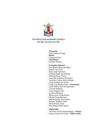 Chanceler
Dom Dadeus Grings
Reitor
Joaquim Clotet
Vice-Reitor
Evilázio Teixeira
Conselho Editorial
Ana Maria Lisboa de Mello
Elaine Turk Faria
Érico João Hammes
Gilberto Keller de Andrade
Helenita Rosa Franco
Jane Rita Caetano da Silveira
Jerônimo Carlos Santos Braga
Jorge Campos da Costa
Jorge Luis Nicolas Audy – Presidente
José Antônio Poli de Figueiredo
Jurandir Malerba
Lauro Kopper Filho
Luciano Klöckner
Maria Lúcia Tiellet Nunes
Marília Costa Morosini
Marlise Araújo dos Santos
Renato Tetelbom Stein
René Ernaini Gertz
Ruth Maria Chittó Gauer
EDIPUCRS
Jerônimo Carlos Santos Braga – Diretor
Jorge Campos da Costa – Editor-chefe
 