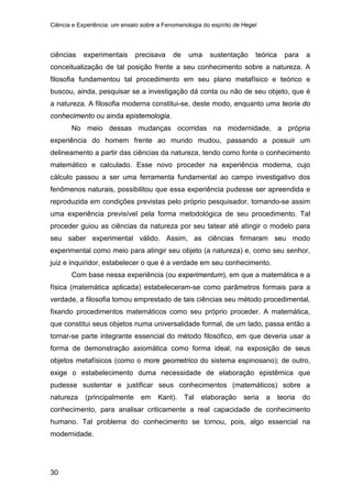 Ciência e Experiência: um ensaio sobre a Fenomenologia do espírito de Hegel
30
ciências experimentais precisava de uma sustentação teórica para a
conceitualização de tal posição frente a seu conhecimento sobre a natureza. A
filosofia fundamentou tal procedimento em seu plano metafísico e teórico e
buscou, ainda, pesquisar se a investigação dá conta ou não de seu objeto, que é
a natureza. A filosofia moderna constitui-se, deste modo, enquanto uma teoria do
conhecimento ou ainda epistemologia.
No meio dessas mudanças ocorridas na modernidade, a própria
experiência do homem frente ao mundo mudou, passando a possuir um
delineamento a partir das ciências da natureza, tendo como fonte o conhecimento
matemático e calculado. Esse novo proceder na experiência moderna, cujo
cálculo passou a ser uma ferramenta fundamental ao campo investigativo dos
fenômenos naturais, possibilitou que essa experiência pudesse ser apreendida e
reproduzida em condições previstas pelo próprio pesquisador, tornando-se assim
uma experiência previsível pela forma metodológica de seu procedimento. Tal
proceder guiou as ciências da natureza por seu tatear até atingir o modelo para
seu saber experimental válido. Assim, as ciências firmaram seu modo
experimental como meio para atingir seu objeto (a natureza) e, como seu senhor,
juiz e inquiridor, estabelecer o que é a verdade em seu conhecimento.
Com base nessa experiência (ou experimentum), em que a matemática e a
física (matemática aplicada) estabeleceram-se como parâmetros formais para a
verdade, a filosofia tomou emprestado de tais ciências seu método procedimental,
fixando procedimentos matemáticos como seu próprio proceder. A matemática,
que constitui seus objetos numa universalidade formal, de um lado, passa então a
tornar-se parte integrante essencial do método filosófico, em que deveria usar a
forma de demonstração axiomática como forma ideal, na exposição de seus
objetos metafísicos (como o more geometrico do sistema espinosano); de outro,
exige o estabelecimento duma necessidade de elaboração epistêmica que
pudesse sustentar e justificar seus conhecimentos (matemáticos) sobre a
natureza (principalmente em Kant). Tal elaboração seria a teoria do
conhecimento, para analisar criticamente a real capacidade de conhecimento
humano. Tal problema do conhecimento se tornou, pois, algo essencial na
modernidade.
 