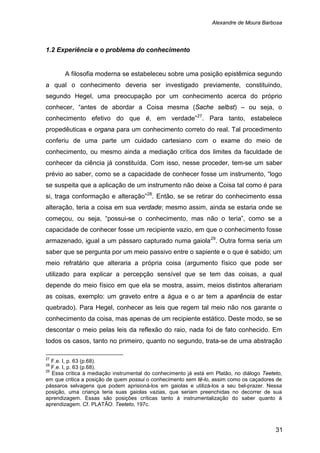Alexandre de Moura Barbosa
31
1.2 Experiência e o problema do conhecimento
A filosofia moderna se estabeleceu sobre uma posição epistêmica segundo
a qual o conhecimento deveria ser investigado previamente, constituindo,
segundo Hegel, uma preocupação por um conhecimento acerca do próprio
conhecer, “antes de abordar a Coisa mesma (Sache selbst) – ou seja, o
conhecimento efetivo do que é, em verdade”27
. Para tanto, estabelece
propedêuticas e organa para um conhecimento correto do real. Tal procedimento
conferiu de uma parte um cuidado cartesiano com o exame do meio de
conhecimento, ou mesmo ainda a mediação crítica dos limites da faculdade de
conhecer da ciência já constituída. Com isso, nesse proceder, tem-se um saber
prévio ao saber, como se a capacidade de conhecer fosse um instrumento, “logo
se suspeita que a aplicação de um instrumento não deixe a Coisa tal como é para
si, traga conformação e alteração”28
. Então, se se retirar do conhecimento essa
alteração, teria a coisa em sua verdade; mesmo assim, ainda se estaria onde se
começou, ou seja, “possui-se o conhecimento, mas não o teria”, como se a
capacidade de conhecer fosse um recipiente vazio, em que o conhecimento fosse
armazenado, igual a um pássaro capturado numa gaiola29
27
F.e. I, p. 63 (p.68).
. Outra forma seria um
saber que se pergunta por um meio passivo entre o sapiente e o que é sabido; um
meio refratário que alteraria a própria coisa (argumento físico que pode ser
utilizado para explicar a percepção sensível que se tem das coisas, a qual
depende do meio físico em que ela se mostra, assim, meios distintos alterariam
as coisas, exemplo: um graveto entre a água e o ar tem a aparência de estar
quebrado). Para Hegel, conhecer as leis que regem tal meio não nos garante o
conhecimento da coisa, mas apenas de um recipiente estático. Deste modo, se se
descontar o meio pelas leis da reflexão do raio, nada foi de fato conhecido. Em
todos os casos, tanto no primeiro, quanto no segundo, trata-se de uma abstração
28
F.e. I, p. 63 (p.68).
29
Essa crítica à mediação instrumental do conhecimento já está em Platão, no diálogo Teeteto,
em que critica a posição de quem possui o conhecimento sem tê-lo, assim como os caçadores de
pássaros selvagens que podem aprisioná-los em gaiolas e utilizá-los a seu bel-prazer. Nessa
posição, uma criança teria suas gaiolas vazias, que seriam preenchidas no decorrer de sua
aprendizagem. Essas são posições críticas tanto à instrumentalização do saber quanto à
aprendizagem. Cf. PLATÃO. Teeteto, 197c.
 