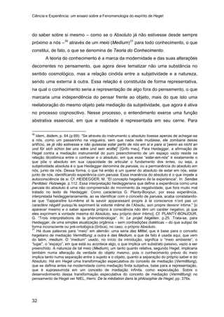 Ciência e Experiência: um ensaio sobre a Fenomenologia do espírito de Hegel
32
do saber sobre si mesmo – como se o Absoluto já não estivesse desde sempre
próximo a nós –30
através de um meio (Medium)31
A teoria do conhecimento é a marca da modernidade e das suas alterações
decorrentes no pensamento, que agora deve tematizar não uma substância no
sentido cosmológico, mas a relação cindida entre a subjetividade e a natureza,
sendo uma externa à outra. Essa relação é constituída de forma representativa,
na qual o conhecimento seria a representação de algo fora do pensamento, o que
marcaria uma independência do pensar frente ao objeto, mais do que isto uma
reelaboração do mesmo objeto pela mediação da subjetividade, que agora é ativa
no processo cognoscitivo. Nesse processo, o entendimento exerce uma função
abstrativa essencial, em que a realidade é representada em seu cerne. Para
para todo conhecimento, o que
constitui, de fato, o que se denomina de Teoria do Conhecimento.
30
Idem, ibidem, p. 64 (p.69): “Se através do instrumento o absoluto tivesse apenas de achegar-se
a nós, como um passarinho na visgueira, sem que nada nele mudasse, ele zombaria desse
artifício, se já não estivesse e não quisesse estar perto de nós em si e para si [wenn es nicht an
und für sich schon bei uns wäre und sein wollte]” [Grifo meu]. Para Heidegger, a afirmação de
Hegel contra a mediação instrumental do puro preenchimento de um espaço vazio reside na
relação dicotômica entre o conhecer e o absoluto, em que esse “estar-em-nós” é exatamente o
que põe o absoluto em sua capacidade de articular o fundamento dos entes, ou seja, a
subjetividade absoluta é o que Heidegger denomina de parusia, ou a permanência do absoluto em
nós, junto de nós. Dessa forma, o que há então é um querer do absoluto de estar em nós, estar
junto de nós, identificando experiência com parusia. Essa imanência do absoluto é o que impele a
autoconsciência de si. Cf. HEIDEGGER, M. “El concepto hegeliano de la experiencia”. In: Sendas
Perdidas: Holzwege. p.112. Essa interpretação heideggeriana que define a experiência como uma
parusia do absoluto é uma não compreensão do movimento da negatividade, que fora muito mal
tratado no texto de Heidegger. Como caracteriza G. Planty-Bonjour, por essa experiência,
interpretada heideggerianamente, ao se identificar com o conceito de parusia, acaba constatando-
se que “l’apparaître lui-même et le savoir apparaissant propre à la conscience n’ont pas un
caractère négatif puisqu’ils expriment la volonté même de l’Absolu, son propre devenir intime.” [o
aparecer mesmo e o saber aparente próprio à consciência não têm um caráter negativo, já que
eles exprimem a vontade mesma do Absoluto, seu próprio devir íntimo]. Cf. PLANTY-BONJOUR,
G. “Trois interprétations de la phénoménologie”. In: Le projet hégélien. p.25. Trata-se, para
Heidegger, de uma simples atualização orgânica – sem contradições dialéticas – do que subjaz de
forma inconsciente ou pré-ontológica (ôntica), no caso, o próprio Absoluto.
31
Há duas palavras para “meio” em alemão: uma seria das Mittel, que é base para o conceito
hegeliano de mediação Vermittlung; a outra é das Medium, a que de fato é usada aqui, que vem
do latim, medium. O “medium” usado, no início da introdução, significa o “meio ambiente”, o
“lugar”, o “espaço”, em que está ou acontece algo, o que implica um substrato passivo, vazio a ser
preenchido. A natureza de tal meio (Medium), um tanto quanto relativa, segundo Hegel, implicaria
também numa alteração da verdade do objeto mesmo, pois o conhecimento prévio do meio
implica tanto numa separação entre o sujeito e o objeto, quanto a separação do próprio saber e do
Absoluto. Há em Hegel uma transformação especulativa do conceito de mediação (Vermittlung),
que se definia antes na modernidade como mediação finita subjetiva, base para a representação,
que é suprassumida em um conceito de mediação infinita, como especulação. Sobre o
desenvolvimento dessa transformação especulativa do conceito de mediação (Vermittlung) no
pensamento de Hegel ver NIEL, Herni. De la médiation dans la philosophie de Hegel, pp. 376s.
 