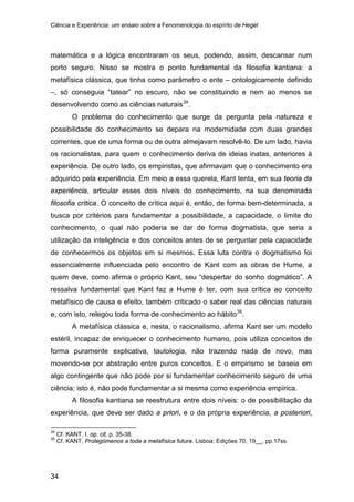 Ciência e Experiência: um ensaio sobre a Fenomenologia do espírito de Hegel
34
matemática e a lógica encontraram os seus, podendo, assim, descansar num
porto seguro. Nisso se mostra o ponto fundamental da filosofia kantiana: a
metafísica clássica, que tinha como parâmetro o ente – ontologicamente definido
–, só conseguia “tatear” no escuro, não se constituindo e nem ao menos se
desenvolvendo como as ciências naturais34
O problema do conhecimento que surge da pergunta pela natureza e
possibilidade do conhecimento se depara na modernidade com duas grandes
correntes, que de uma forma ou de outra almejavam resolvê-lo. De um lado, havia
os racionalistas, para quem o conhecimento deriva de ideias inatas, anteriores à
experiência. De outro lado, os empiristas, que afirmavam que o conhecimento era
adquirido pela experiência. Em meio a essa querela, Kant tenta, em sua teoria da
experiência, articular esses dois níveis do conhecimento, na sua denominada
filosofia crítica. O conceito de crítica aqui é, então, de forma bem-determinada, a
busca por critérios para fundamentar a possibilidade, a capacidade, o limite do
conhecimento, o qual não poderia se dar de forma dogmatista, que seria a
utilização da inteligência e dos conceitos antes de se perguntar pela capacidade
de conhecermos os objetos em si mesmos. Essa luta contra o dogmatismo foi
essencialmente influenciada pelo encontro de Kant com as obras de Hume, a
quem deve, como afirma o próprio Kant, seu “despertar do sonho dogmático”. A
ressalva fundamental que Kant faz a Hume é ter, com sua crítica ao conceito
metafísico de causa e efeito, também criticado o saber real das ciências naturais
e, com isto, relegou toda forma de conhecimento ao hábito
.
35
A metafísica clássica e, nesta, o racionalismo, afirma Kant ser um modelo
estéril, incapaz de enriquecer o conhecimento humano, pois utiliza conceitos de
forma puramente explicativa, tautologia, não trazendo nada de novo, mas
movendo-se por abstração entre puros conceitos. E o empirismo se baseia em
algo contingente que não pode por si fundamentar conhecimento seguro de uma
ciência; isto é, não pode fundamentar a si mesma como experiência empírica.
.
A filosofia kantiana se reestrutura entre dois níveis: o de possibilitação da
experiência, que deve ser dado a priori, e o da própria experiência, a posteriori,
34
Cf. KANT, I. op. cit. p. 35-38.
35
Cf. KANT, Prolegómenos a toda a metafísica futura. Lisboa: Edições 70, 19__, pp.17ss.
 