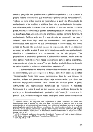 Alexandre de Moura Barbosa
35
sendo a pergunta pela possibilitação a priori da experiência o que constitui a
própria filosofia crítica naquilo que denominou o próprio Kant de transcendental36
.
Trata-se de uma crítica interna ao racionalismo, a partir da diferenciação do
conhecimento entre analítico e sintético. Com isto, o conhecimento dogmático,
que acreditava poder conhecer todos os âmbitos do real com simples conceitos
puros, mostrou-se infrutífero já que tais conceitos produziam simples explicações,
ou tautologias, logo, um conhecimento analítico no sentido kantiano do termo. O
conhecimento frutífero, este sim é o que deveria ser procurado, no caso o
sintético, que traria algo novo ao conhecimento. Sua possibilidade de
cientificidade está apoiada na sua universalidade e necessidade; mas como
ambos os fatores não poderiam nascer na experiência, isto é, a posteriori,
deveriam ser então a priori. É essa aprioricidade que confere ao conhecimento
científico a universalidade e a necessidade que lhe são próprias. Tais
propriedades a experiência puramente a posteriori não contém. Assim, torna-se
claro por que Kant diz que “todo nosso conhecimento comece com a experiência,
mas que não se origine da mesma”37
, e sim das leis a priori independentemente
de toda a experiência, sobre a qual esta última se estrutura38
O conhecimento em Kant está condicionado inicialmente às formas puras
da sensibilidade, que são o espaço e o tempo, como bem postos na Estética
Transcendental. Assim todo nosso conhecimento deve ter seu começo no
sensível, embora sua gênese ou origem seja transcendental, quer dizer, ser
mediado espaço-temporalmente pelas formas de intuição puras a priori,
estruturando uma representação fenomênica da realidade. A realidade
fenomênica é a única à qual se tem acesso, uma exigência decorrente da
mudança no fluxo do conhecimento, pretendida pela “revolução copernicana do
pensar”, que, ao invés de regular nosso saber pelo objeto, como na metafísica
.
36
Segundo Oliveira, as perguntas pela “experiência” e pelos “princípios da razão” são
fundamentais para a filosofia de Kant, pois este “vai distinguir o plano do fato e de sua
possibilitação, de tal modo que toda sua filosofia é um esforço de articulação racional do plano de
possibilitação da experiência dos fatos, a tematização dos princípios de mediação da experiência
humana”. O que, de fato, caracteriza a posição transcendental kantiana. OLIVEIRA, M. “Lógica
transcendental e lógica especulativa”. In: Filosofia na crise da modernidade. 2ª. edição. São Paulo:
Loyola, 1995, p. 31.
37
KANT, I. Crítica da razão pura, Introdução, [Coleção Os Pensadores]. Trad. br. Valério Rohden
e Udo Baldur Moosburger. São Paulo: Nova cultural, 1996, p.53.
38
Idem. Op. cit., p. 53-4.
 