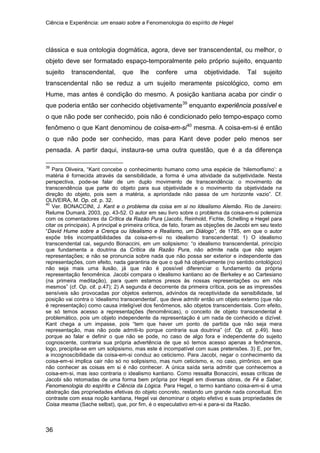 Ciência e Experiência: um ensaio sobre a Fenomenologia do espírito de Hegel
36
clássica e sua ontologia dogmática, agora, deve ser transcendental, ou melhor, o
objeto deve ser formatado espaço-temporalmente pelo próprio sujeito, enquanto
sujeito transcendental, que lhe confere uma objetividade. Tal sujeito
transcendental não se reduz a um sujeito meramente psicológico, como em
Hume, mas antes é condição do mesmo. A posição kantiana acaba por cindir o
que poderia então ser conhecido objetivamente39
enquanto experiência possível e
o que não pode ser conhecido, pois não é condicionado pelo tempo-espaço como
fenômeno o que Kant denominou de coisa-em-si40
39
Para Oliveira, “Kant concebe o conhecimento humano como uma espécie de ‘hilemorfismo’: a
matéria é fornecida através da sensibilidade, a forma é uma atividade da subjetividade. Nesta
perspectiva, pode-se falar de um duplo movimento de transcendência: o movimento de
transcendência que parte do objeto para sua objetividade e o movimento da objetividade na
direção do objeto, pois sem a matéria, a aprioridade não passa de um horizonte vazio”. Cf.
OLIVEIRA, M. Op. cit. p. 32.
mesma. A coisa-em-si é então
o que não pode ser conhecido, mas para Kant deve poder pelo menos ser
pensada. A partir daqui, instaura-se uma outra questão, que é a da diferença
40
Ver. BONACCINI, J. Kant e o problema da coisa em si no Idealismo Alemão. Rio de Janeiro:
Relume Dumará, 2003, pp. 43-52. O autor em seu livro sobre o problema da coisa-em-si polemiza
com os comentadores da Crítica da Razão Pura (Jacobi, Reinhold, Fichte, Schelling e Hegel para
citar os principais). A principal e primeira crítica, de fato, foram as objeções de Jacobi em seu texto
“David Hume sobre a Crença ou Idealismo e Realismo, um Diálogo”, de 1785, em que o autor
expõe três incompatibilidades da coisa-em-si no idealismo transcendental: 1) O idealismo
transcendental cai, segundo Bonaccini, em um solipsismo: “o idealismo transcendental, princípio
que fundamenta a doutrina da Crítica da Razão Pura, não admite nada que não sejam
representações; e não se pronuncia sobre nada que não possa ser exterior e independente das
representações, com efeito, nada garantiria de que o quê há objetivamente (no sentido ontológico)
não seja mais uma ilusão, já que não é possível diferenciar o fundamento da própria
representação fenomênica. Jacobi compara o idealismo kantiano ao de Berkeley e ao Cartesiano
(na primeira meditação), para quem estamos presos às nossas representações ou em nós
mesmos” (cf. Op. cit. p.47); 2) A segunda é decorrente da primeira crítica, pois se as impressões
sensíveis são provocadas por objetos externos, advindos da receptividade da sensibilidade, tal
posição vai contra o ‘idealismo transcendental’, que deve admitir então um objeto externo (que não
é representação) como causa inteligível dos fenômenos, são objetos transcendentais. Com efeito,
se só temos acesso a representações (fenomênicas), o conceito de objeto transcendental é
problemático, pois um objeto independente da representação é um nada de conhecido e dizível.
Kant chega a um impasse, pois “tem que haver um ponto de partida que não seja mera
representação, mas não pode admiti-lo porque contraria sua doutrina” (cf. Op. cit. p.49). Isso
porque ao falar e definir o que não se pode, no caso de algo fora e independente do sujeito
cognoscente, contraria sua própria advertência de que só temos acesso apenas a fenômenos,
logo, precipita-se em um solipsismo, mas este é incompatível com suas pretensões. 3) E, por fim,
a incognoscibilidade da coisa-em-si conduz ao ceticismo. Para Jacobi, negar o conhecimento da
coisa-em-si implica cair não só no solipsismo, mas num ceticismo, e, no caso, pirrônico, em que
não conhecer as coisas em si é não conhecer. A única saída seria admitir que conhecemos a
coisa-em-si, mas isso contraria o idealismo kantiano. Como ressalta Bonaccini, essas críticas de
Jacobi são retomadas de uma forma bem própria por Hegel em diversas obras, de Fé e Saber,
Fenomenologia do espírito e Ciência da Lógica. Para Hegel, o termo kantiano coisa-em-si é uma
abstração das propriedades efetivas do objeto concreto, restando um grande nada conceitual. Em
contraste com essa noção kantiana, Hegel vai denominar o objeto efetivo e suas propriedades de
Coisa mesma (Sache selbst), que, por fim, é o especulativo em-si e para-si da Razão.
 