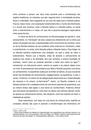 Alexandre de Moura Barbosa
37
entre conhecer e pensar, que deve estar presente para a consideração dos
objetos metafísicos, os númenos, que são, segundo Kant, a imortalidade da alma,
Deus e a liberdade. Kant resguarda tal uso puro da razão para a filosofia prática.
Fixa-se, desse modo, uma separação fundamental entre o mundo dos fenômenos
e o mundo dos númenos, entre a filosofia teórica e a filosofia prática, ou ainda
entre o entendimento e a razão, em que não é possível passagem especulativa
entre essas formas.
A crítica da teoria do conhecimento na Fenomenologia do espírito e, mais
precisamente, na “Introdução” da obra, coaduna-se diretamente com a crítica que
advém da posição que tem a representação como única forma de conhecer, como
se dá na filosofia kantiana em seu dualismo entre coisa-em-si e fenômeno, razão
e entendimento, ou ainda, entre filosofia prática e filosofia teórica. Para Hegel, há
na filosofia kantiana exatamente uma limitação, na qual a razão se reduz a
entendimento. Parece que a filosofia, antes de abordar o conhecimento da
essência das coisas e da liberdade, tem que conhecer a própria faculdade de
conhecer, “assim como se pudesse aprender a nadar sem entrar na água”41
,
constituindo um instrumento prévio, externo ao sujeito e ao próprio objeto como
um meio. É precisamente esse problema que afeta a filosofia enquanto uma teoria
do conhecimento. A experiência acaba por se limitar ao teórico, ao que é possível
dentro das faculdades do conhecimento, negligenciando, na experiência, a vida, o
social, o histórico; no interior de tal categorização desenvolve-se a matematização
da natureza e do próprio conhecimento42
Essa experiência, com base em uma teoria do conhecimento, explicita as
condições através das quais é possível a transformação dos fenômenos em
. Assim, na filosofia moderna e na
filosofia kantiana há o estabelecimento de uma teoria abstrata da experiência, que
ao mesmo tempo está ligada a uma teoria do conhecimento. Podemos afirmar
que essa teoria da experiência, como bem se utilizou nas ciências naturais, limita-
se apenas ao conhecimento teórico, não atingindo, como fica explícito em Kant, a
totalidade do espírito.
41
Enc. I, §10, p. 50.
42
Sobre esse problema da relação de matematização nas experiências das ciências naturais e na
filosofia kantiana, com a sua posterior crítica por Hegel, ver. KÖCHY, Kristian. Das Experiment der
Vernunft’ bei Kant und Hegel“, In: Philosophisches Jahrbuch, I, 109, (2002), 44-63.
 