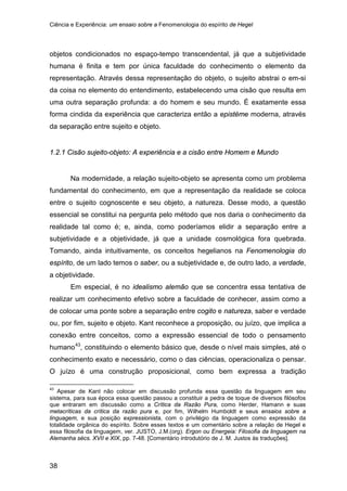 Ciência e Experiência: um ensaio sobre a Fenomenologia do espírito de Hegel
38
objetos condicionados no espaço-tempo transcendental, já que a subjetividade
humana é finita e tem por única faculdade do conhecimento o elemento da
representação. Através dessa representação do objeto, o sujeito abstrai o em-si
da coisa no elemento do entendimento, estabelecendo uma cisão que resulta em
uma outra separação profunda: a do homem e seu mundo. É exatamente essa
forma cindida da experiência que caracteriza então a epistéme moderna, através
da separação entre sujeito e objeto.
1.2.1 Cisão sujeito-objeto: A experiência e a cisão entre Homem e Mundo
Na modernidade, a relação sujeito-objeto se apresenta como um problema
fundamental do conhecimento, em que a representação da realidade se coloca
entre o sujeito cognoscente e seu objeto, a natureza. Desse modo, a questão
essencial se constitui na pergunta pelo método que nos daria o conhecimento da
realidade tal como é; e, ainda, como poderíamos elidir a separação entre a
subjetividade e a objetividade, já que a unidade cosmológica fora quebrada.
Tomando, ainda intuitivamente, os conceitos hegelianos na Fenomenologia do
espírito, de um lado temos o saber, ou a subjetividade e, de outro lado, a verdade,
a objetividade.
Em especial, é no idealismo alemão que se concentra essa tentativa de
realizar um conhecimento efetivo sobre a faculdade de conhecer, assim como a
de colocar uma ponte sobre a separação entre cogito e natureza, saber e verdade
ou, por fim, sujeito e objeto. Kant reconhece a proposição, ou juízo, que implica a
conexão entre conceitos, como a expressão essencial de todo o pensamento
humano43
43
Apesar de Kant não colocar em discussão profunda essa questão da linguagem em seu
sistema, para sua época essa questão passou a constituir a pedra de toque de diversos filósofos
que entraram em discussão como a Crítica da Razão Pura, como Herder, Hamann e suas
metacríticas da crítica da razão pura e, por fim, Wilhelm Humboldt e seus ensaios sobre a
linguagem, e sua posição expressionista, com o privilégio da linguagem como expressão da
totalidade orgânica do espírito. Sobre esses textos e um comentário sobre a relação de Hegel e
essa filosofia da linguagem, ver. JUSTO, J.M.(org). Ergon ou Energeia: Filosofia da linguagem na
Alemanha sécs. XVII e XIX, pp. 7-48. [Comentário introdutório de J. M. Justos às traduções].
, constituindo o elemento básico que, desde o nível mais simples, até o
conhecimento exato e necessário, como o das ciências, operacionaliza o pensar.
O juízo é uma construção proposicional, como bem expressa a tradição
 