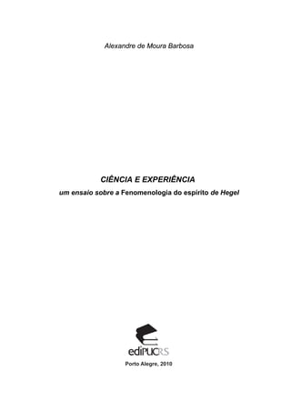 Alexandre de Moura Barbosa
CIÊNCIA E EXPERIÊNCIA
um ensaio sobre a Fenomenologia do espírito de Hegel
Porto Alegre, 2010
 